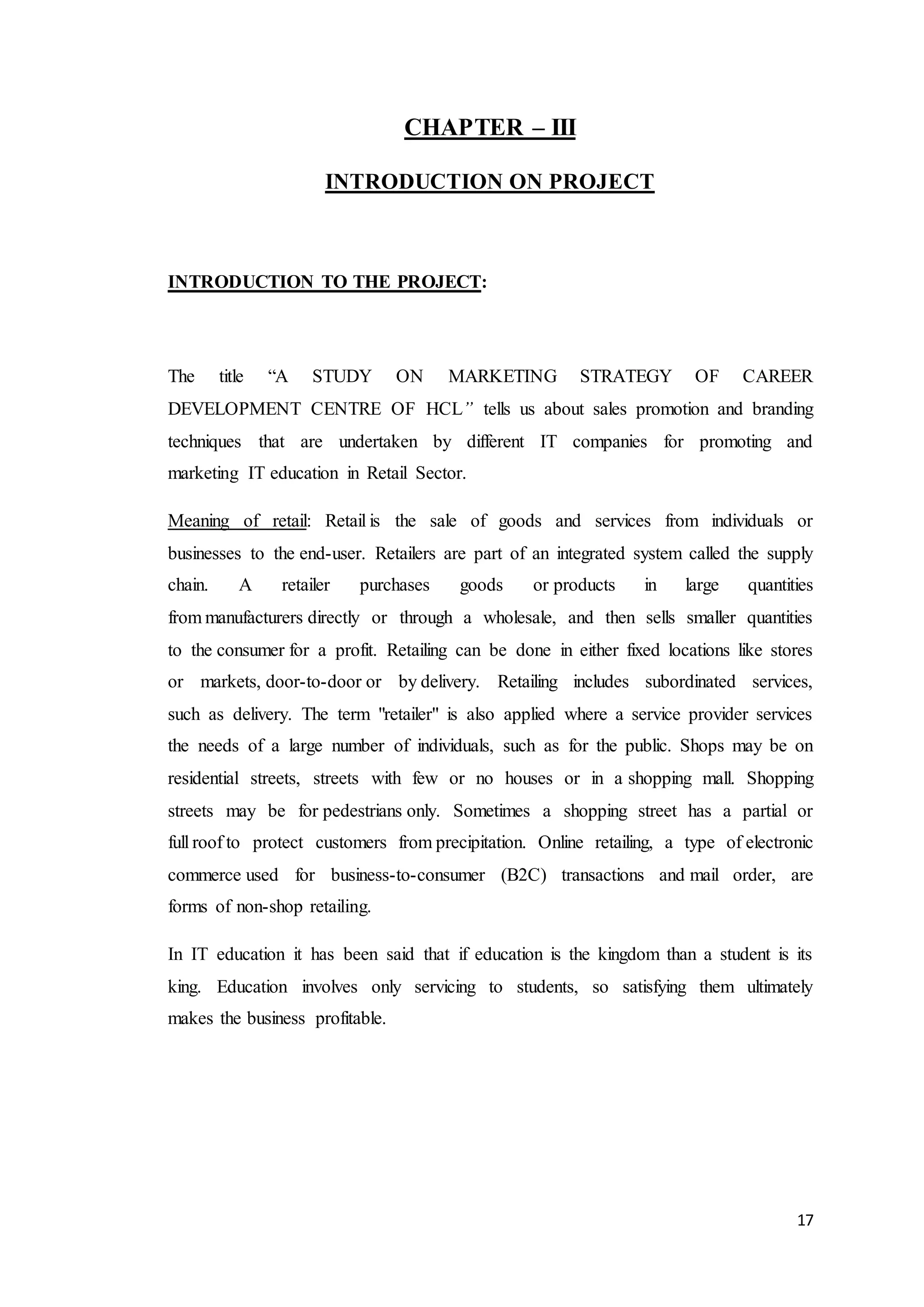 17
CHAPTER – III
INTRODUCTION ON PROJECT
INTRODUCTION TO THE PROJECT:
The title “A STUDY ON MARKETING STRATEGY OF CAREER
DEVELOPMENT CENTRE OF HCL” tells us about sales promotion and branding
techniques that are undertaken by different IT companies for promoting and
marketing IT education in Retail Sector.
Meaning of retail: Retail is the sale of goods and services from individuals or
businesses to the end-user. Retailers are part of an integrated system called the supply
chain. A retailer purchases goods or products in large quantities
from manufacturers directly or through a wholesale, and then sells smaller quantities
to the consumer for a profit. Retailing can be done in either fixed locations like stores
or markets, door-to-door or by delivery. Retailing includes subordinated services,
such as delivery. The term "retailer" is also applied where a service provider services
the needs of a large number of individuals, such as for the public. Shops may be on
residential streets, streets with few or no houses or in a shopping mall. Shopping
streets may be for pedestrians only. Sometimes a shopping street has a partial or
full roof to protect customers from precipitation. Online retailing, a type of electronic
commerce used for business-to-consumer (B2C) transactions and mail order, are
forms of non-shop retailing.
In IT education it has been said that if education is the kingdom than a student is its
king. Education involves only servicing to students, so satisfying them ultimately
makes the business profitable.
 
