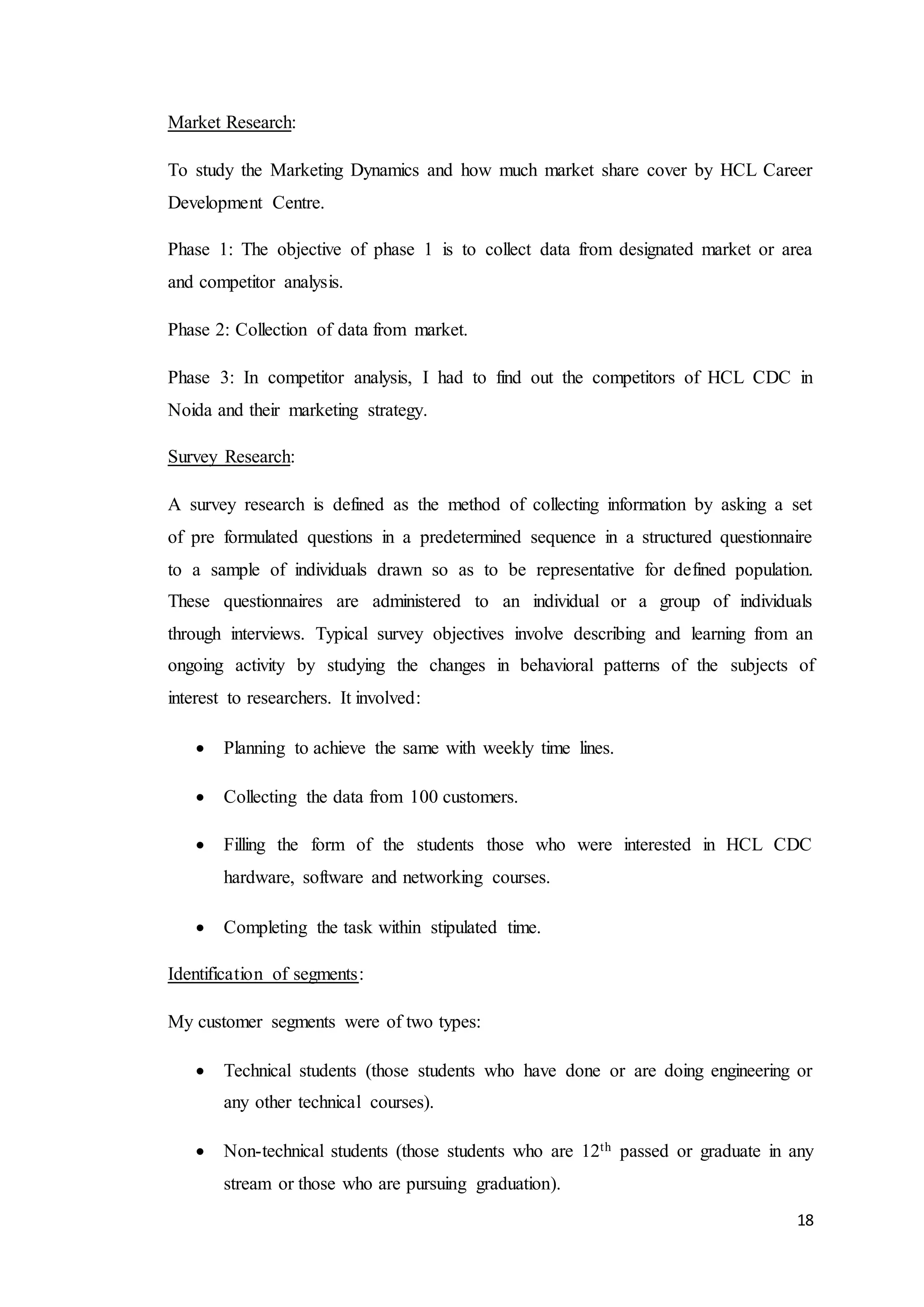 18
Market Research:
To study the Marketing Dynamics and how much market share cover by HCL Career
Development Centre.
Phase 1: The objective of phase 1 is to collect data from designated market or area
and competitor analysis.
Phase 2: Collection of data from market.
Phase 3: In competitor analysis, I had to find out the competitors of HCL CDC in
Noida and their marketing strategy.
Survey Research:
A survey research is defined as the method of collecting information by asking a set
of pre formulated questions in a predetermined sequence in a structured questionnaire
to a sample of individuals drawn so as to be representative for defined population.
These questionnaires are administered to an individual or a group of individuals
through interviews. Typical survey objectives involve describing and learning from an
ongoing activity by studying the changes in behavioral patterns of the subjects of
interest to researchers. It involved:
 Planning to achieve the same with weekly time lines.
 Collecting the data from 100 customers.
 Filling the form of the students those who were interested in HCL CDC
hardware, software and networking courses.
 Completing the task within stipulated time.
Identification of segments:
My customer segments were of two types:
 Technical students (those students who have done or are doing engineering or
any other technical courses).
 Non-technical students (those students who are 12th passed or graduate in any
stream or those who are pursuing graduation).
 