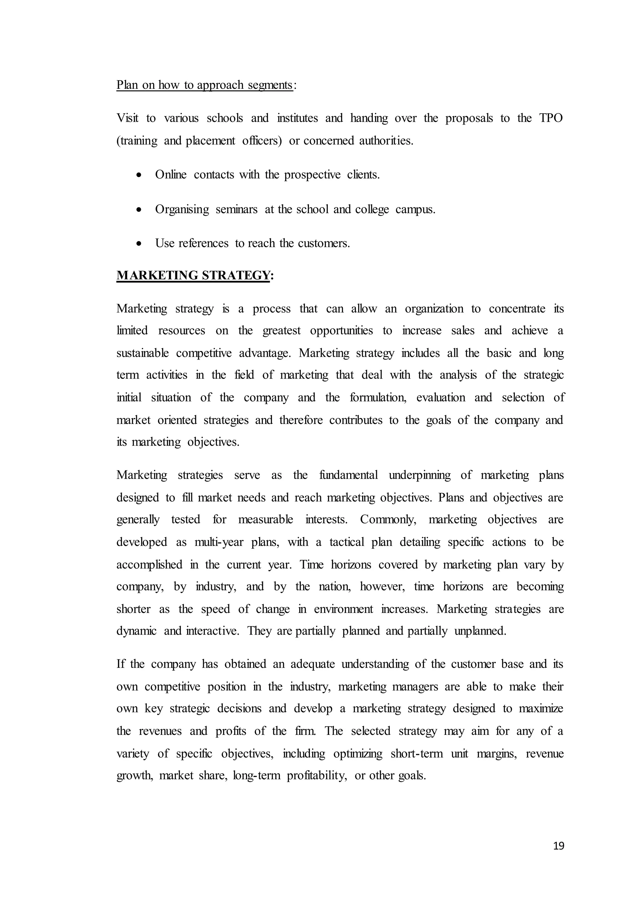 19
Plan on how to approach segments:
Visit to various schools and institutes and handing over the proposals to the TPO
(training and placement officers) or concerned authorities.
 Online contacts with the prospective clients.
 Organising seminars at the school and college campus.
 Use references to reach the customers.
MARKETING STRATEGY:
Marketing strategy is a process that can allow an organization to concentrate its
limited resources on the greatest opportunities to increase sales and achieve a
sustainable competitive advantage. Marketing strategy includes all the basic and long
term activities in the field of marketing that deal with the analysis of the strategic
initial situation of the company and the formulation, evaluation and selection of
market oriented strategies and therefore contributes to the goals of the company and
its marketing objectives.
Marketing strategies serve as the fundamental underpinning of marketing plans
designed to fill market needs and reach marketing objectives. Plans and objectives are
generally tested for measurable interests. Commonly, marketing objectives are
developed as multi-year plans, with a tactical plan detailing specific actions to be
accomplished in the current year. Time horizons covered by marketing plan vary by
company, by industry, and by the nation, however, time horizons are becoming
shorter as the speed of change in environment increases. Marketing strategies are
dynamic and interactive. They are partially planned and partially unplanned.
If the company has obtained an adequate understanding of the customer base and its
own competitive position in the industry, marketing managers are able to make their
own key strategic decisions and develop a marketing strategy designed to maximize
the revenues and profits of the firm. The selected strategy may aim for any of a
variety of specific objectives, including optimizing short-term unit margins, revenue
growth, market share, long-term profitability, or other goals.
 