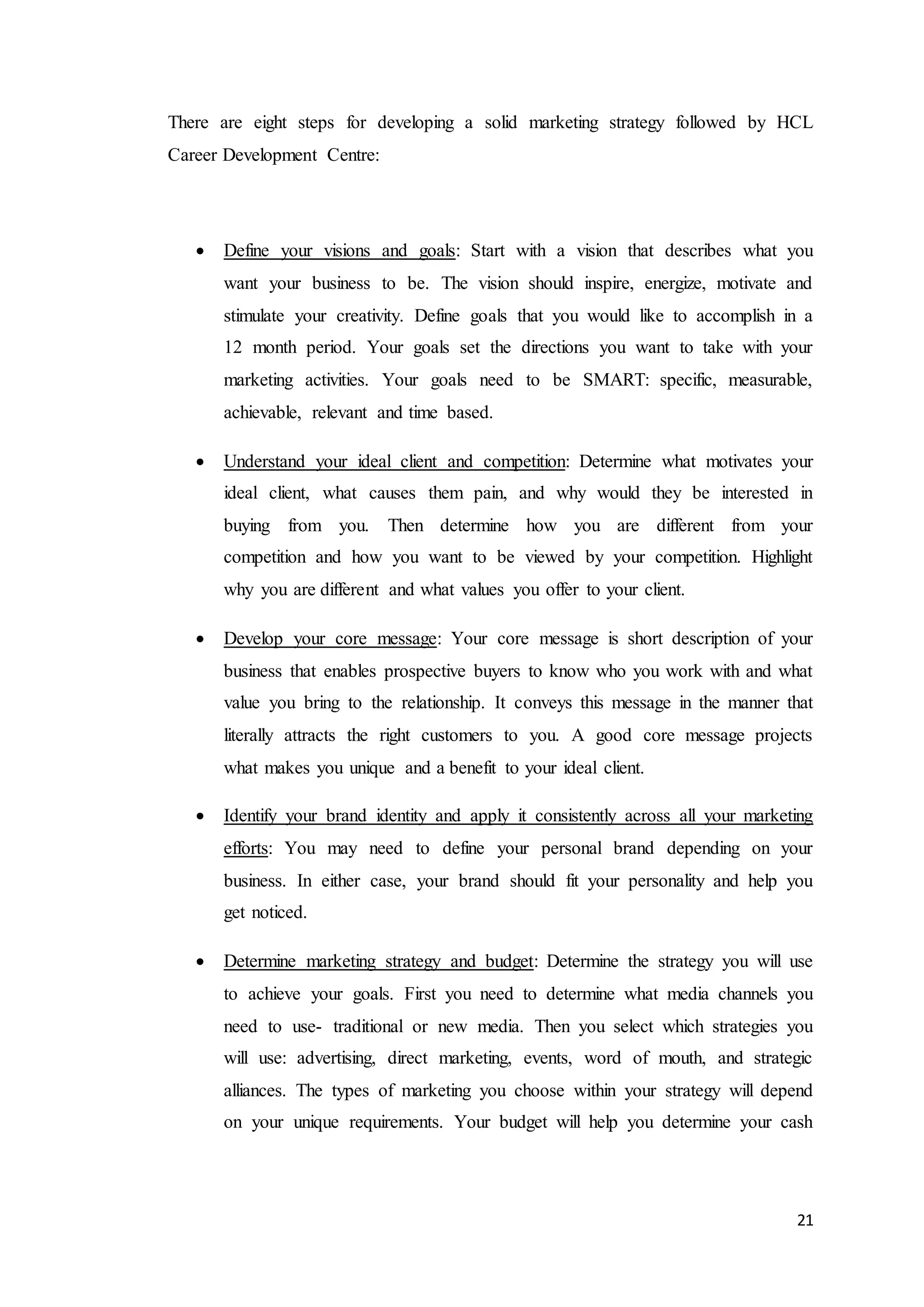 21
There are eight steps for developing a solid marketing strategy followed by HCL
Career Development Centre:
 Define your visions and goals: Start with a vision that describes what you
want your business to be. The vision should inspire, energize, motivate and
stimulate your creativity. Define goals that you would like to accomplish in a
12 month period. Your goals set the directions you want to take with your
marketing activities. Your goals need to be SMART: specific, measurable,
achievable, relevant and time based.
 Understand your ideal client and competition: Determine what motivates your
ideal client, what causes them pain, and why would they be interested in
buying from you. Then determine how you are different from your
competition and how you want to be viewed by your competition. Highlight
why you are different and what values you offer to your client.
 Develop your core message: Your core message is short description of your
business that enables prospective buyers to know who you work with and what
value you bring to the relationship. It conveys this message in the manner that
literally attracts the right customers to you. A good core message projects
what makes you unique and a benefit to your ideal client.
 Identify your brand identity and apply it consistently across all your marketing
efforts: You may need to define your personal brand depending on your
business. In either case, your brand should fit your personality and help you
get noticed.
 Determine marketing strategy and budget: Determine the strategy you will use
to achieve your goals. First you need to determine what media channels you
need to use- traditional or new media. Then you select which strategies you
will use: advertising, direct marketing, events, word of mouth, and strategic
alliances. The types of marketing you choose within your strategy will depend
on your unique requirements. Your budget will help you determine your cash
 