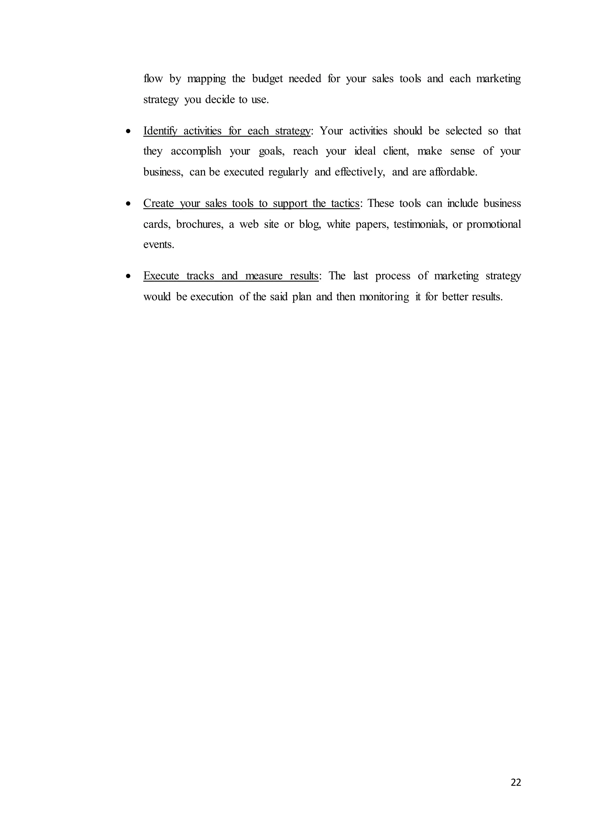 22
flow by mapping the budget needed for your sales tools and each marketing
strategy you decide to use.
 Identify activities for each strategy: Your activities should be selected so that
they accomplish your goals, reach your ideal client, make sense of your
business, can be executed regularly and effectively, and are affordable.
 Create your sales tools to support the tactics: These tools can include business
cards, brochures, a web site or blog, white papers, testimonials, or promotional
events.
 Execute tracks and measure results: The last process of marketing strategy
would be execution of the said plan and then monitoring it for better results.
 