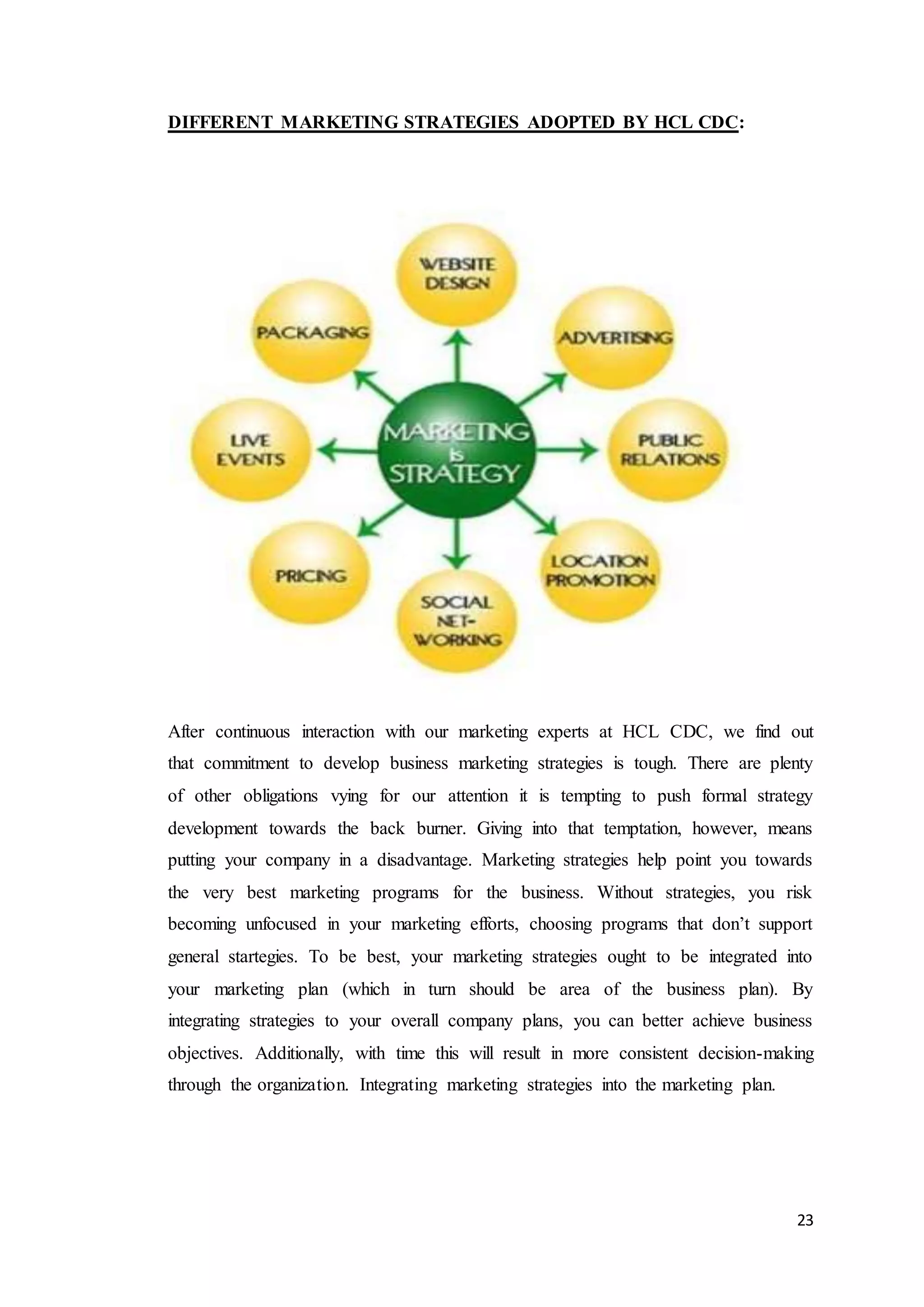 23
DIFFERENT MARKETING STRATEGIES ADOPTED BY HCL CDC:
After continuous interaction with our marketing experts at HCL CDC, we find out
that commitment to develop business marketing strategies is tough. There are plenty
of other obligations vying for our attention it is tempting to push formal strategy
development towards the back burner. Giving into that temptation, however, means
putting your company in a disadvantage. Marketing strategies help point you towards
the very best marketing programs for the business. Without strategies, you risk
becoming unfocused in your marketing efforts, choosing programs that don’t support
general startegies. To be best, your marketing strategies ought to be integrated into
your marketing plan (which in turn should be area of the business plan). By
integrating strategies to your overall company plans, you can better achieve business
objectives. Additionally, with time this will result in more consistent decision-making
through the organization. Integrating marketing strategies into the marketing plan.
 