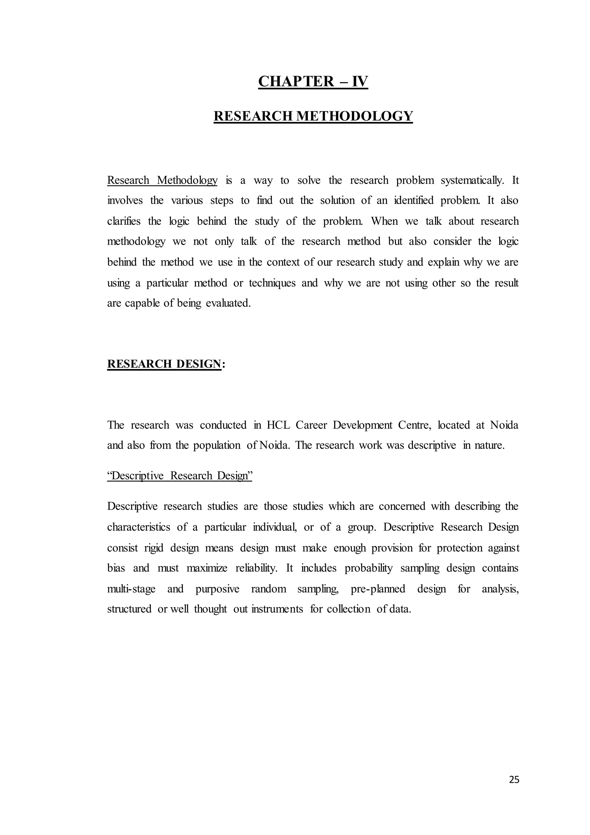 25
CHAPTER – IV
RESEARCH METHODOLOGY
Research Methodology is a way to solve the research problem systematically. It
involves the various steps to find out the solution of an identified problem. It also
clarifies the logic behind the study of the problem. When we talk about research
methodology we not only talk of the research method but also consider the logic
behind the method we use in the context of our research study and explain why we are
using a particular method or techniques and why we are not using other so the result
are capable of being evaluated.
RESEARCH DESIGN:
The research was conducted in HCL Career Development Centre, located at Noida
and also from the population of Noida. The research work was descriptive in nature.
“Descriptive Research Design”
Descriptive research studies are those studies which are concerned with describing the
characteristics of a particular individual, or of a group. Descriptive Research Design
consist rigid design means design must make enough provision for protection against
bias and must maximize reliability. It includes probability sampling design contains
multi-stage and purposive random sampling, pre-planned design for analysis,
structured or well thought out instruments for collection of data.
 