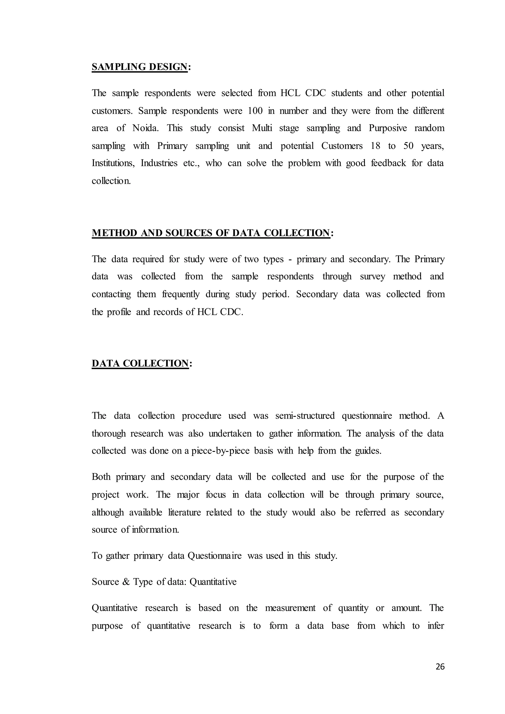 26
SAMPLING DESIGN:
The sample respondents were selected from HCL CDC students and other potential
customers. Sample respondents were 100 in number and they were from the different
area of Noida. This study consist Multi stage sampling and Purposive random
sampling with Primary sampling unit and potential Customers 18 to 50 years,
Institutions, Industries etc., who can solve the problem with good feedback for data
collection.
METHOD AND SOURCES OF DATA COLLECTION:
The data required for study were of two types - primary and secondary. The Primary
data was collected from the sample respondents through survey method and
contacting them frequently during study period. Secondary data was collected from
the profile and records of HCL CDC.
DATA COLLECTION:
The data collection procedure used was semi-structured questionnaire method. A
thorough research was also undertaken to gather information. The analysis of the data
collected was done on a piece-by-piece basis with help from the guides.
Both primary and secondary data will be collected and use for the purpose of the
project work. The major focus in data collection will be through primary source,
although available literature related to the study would also be referred as secondary
source of information.
To gather primary data Questionnaire was used in this study.
Source & Type of data: Quantitative
Quantitative research is based on the measurement of quantity or amount. The
purpose of quantitative research is to form a data base from which to infer
 