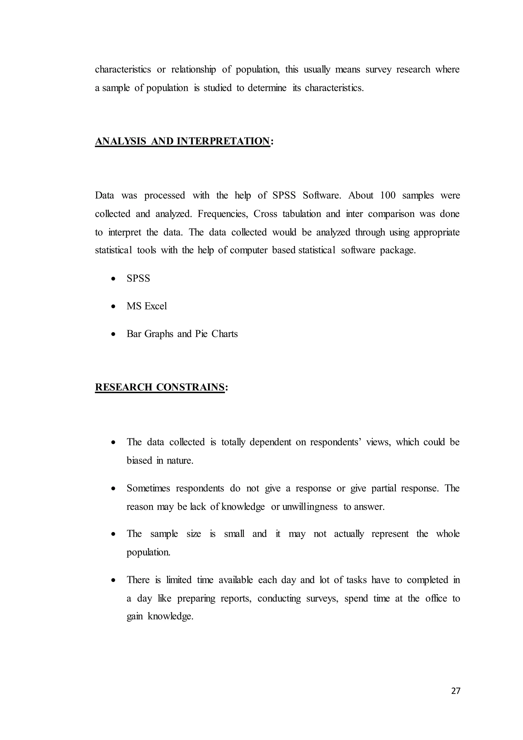 27
characteristics or relationship of population, this usually means survey research where
a sample of population is studied to determine its characteristics.
ANALYSIS AND INTERPRETATION:
Data was processed with the help of SPSS Software. About 100 samples were
collected and analyzed. Frequencies, Cross tabulation and inter comparison was done
to interpret the data. The data collected would be analyzed through using appropriate
statistical tools with the help of computer based statistical software package.
 SPSS
 MS Excel
 Bar Graphs and Pie Charts
RESEARCH CONSTRAINS:
 The data collected is totally dependent on respondents’ views, which could be
biased in nature.
 Sometimes respondents do not give a response or give partial response. The
reason may be lack of knowledge or unwillingness to answer.
 The sample size is small and it may not actually represent the whole
population.
 There is limited time available each day and lot of tasks have to completed in
a day like preparing reports, conducting surveys, spend time at the office to
gain knowledge.
 