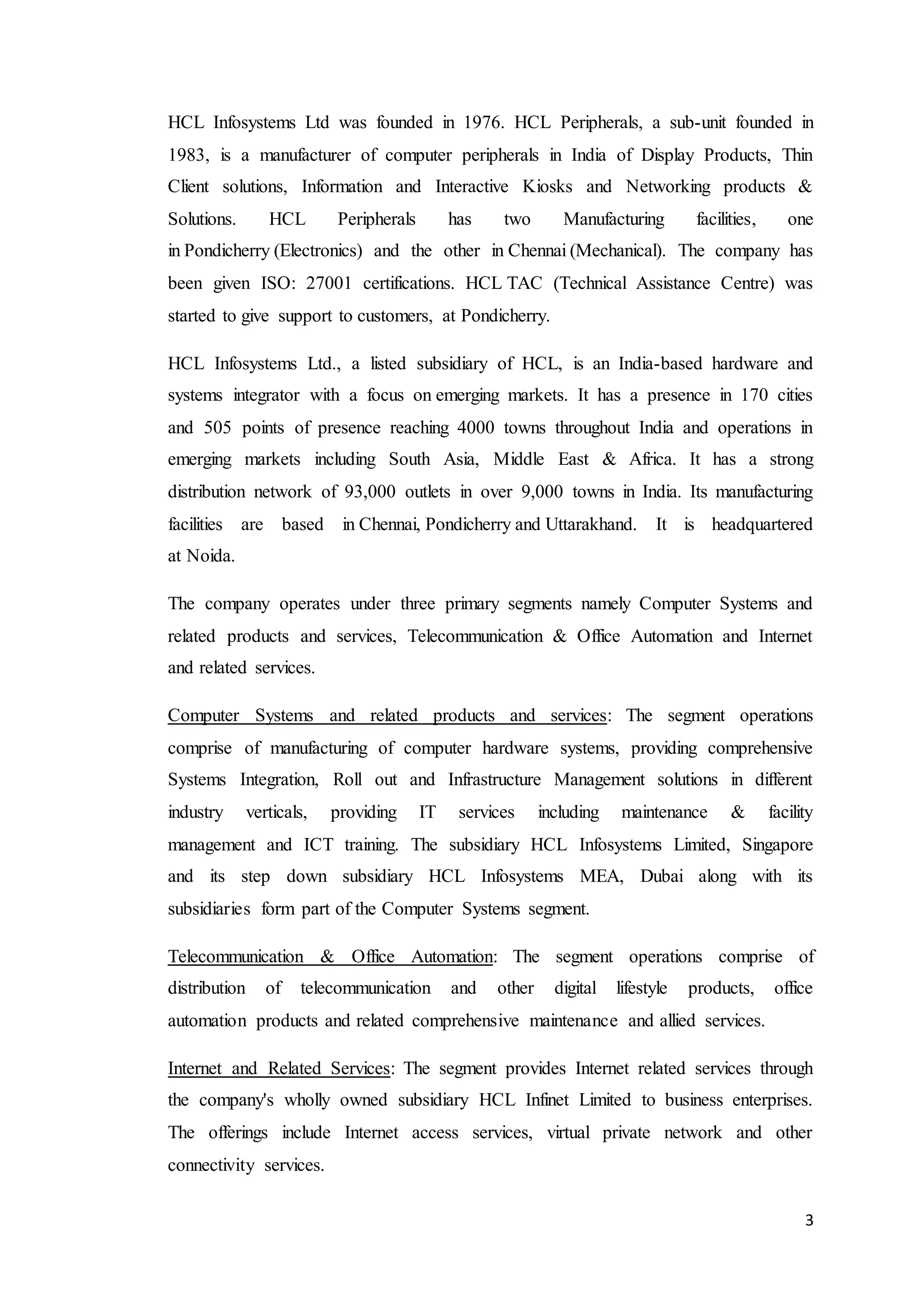 3
HCL Infosystems Ltd was founded in 1976. HCL Peripherals, a sub-unit founded in
1983, is a manufacturer of computer peripherals in India of Display Products, Thin
Client solutions, Information and Interactive Kiosks and Networking products &
Solutions. HCL Peripherals has two Manufacturing facilities, one
in Pondicherry (Electronics) and the other in Chennai (Mechanical). The company has
been given ISO: 27001 certifications. HCL TAC (Technical Assistance Centre) was
started to give support to customers, at Pondicherry.
HCL Infosystems Ltd., a listed subsidiary of HCL, is an India-based hardware and
systems integrator with a focus on emerging markets. It has a presence in 170 cities
and 505 points of presence reaching 4000 towns throughout India and operations in
emerging markets including South Asia, Middle East & Africa. It has a strong
distribution network of 93,000 outlets in over 9,000 towns in India. Its manufacturing
facilities are based in Chennai, Pondicherry and Uttarakhand. It is headquartered
at Noida.
The company operates under three primary segments namely Computer Systems and
related products and services, Telecommunication & Office Automation and Internet
and related services.
Computer Systems and related products and services: The segment operations
comprise of manufacturing of computer hardware systems, providing comprehensive
Systems Integration, Roll out and Infrastructure Management solutions in different
industry verticals, providing IT services including maintenance & facility
management and ICT training. The subsidiary HCL Infosystems Limited, Singapore
and its step down subsidiary HCL Infosystems MEA, Dubai along with its
subsidiaries form part of the Computer Systems segment.
Telecommunication & Office Automation: The segment operations comprise of
distribution of telecommunication and other digital lifestyle products, office
automation products and related comprehensive maintenance and allied services.
Internet and Related Services: The segment provides Internet related services through
the company's wholly owned subsidiary HCL Infinet Limited to business enterprises.
The offerings include Internet access services, virtual private network and other
connectivity services.
 