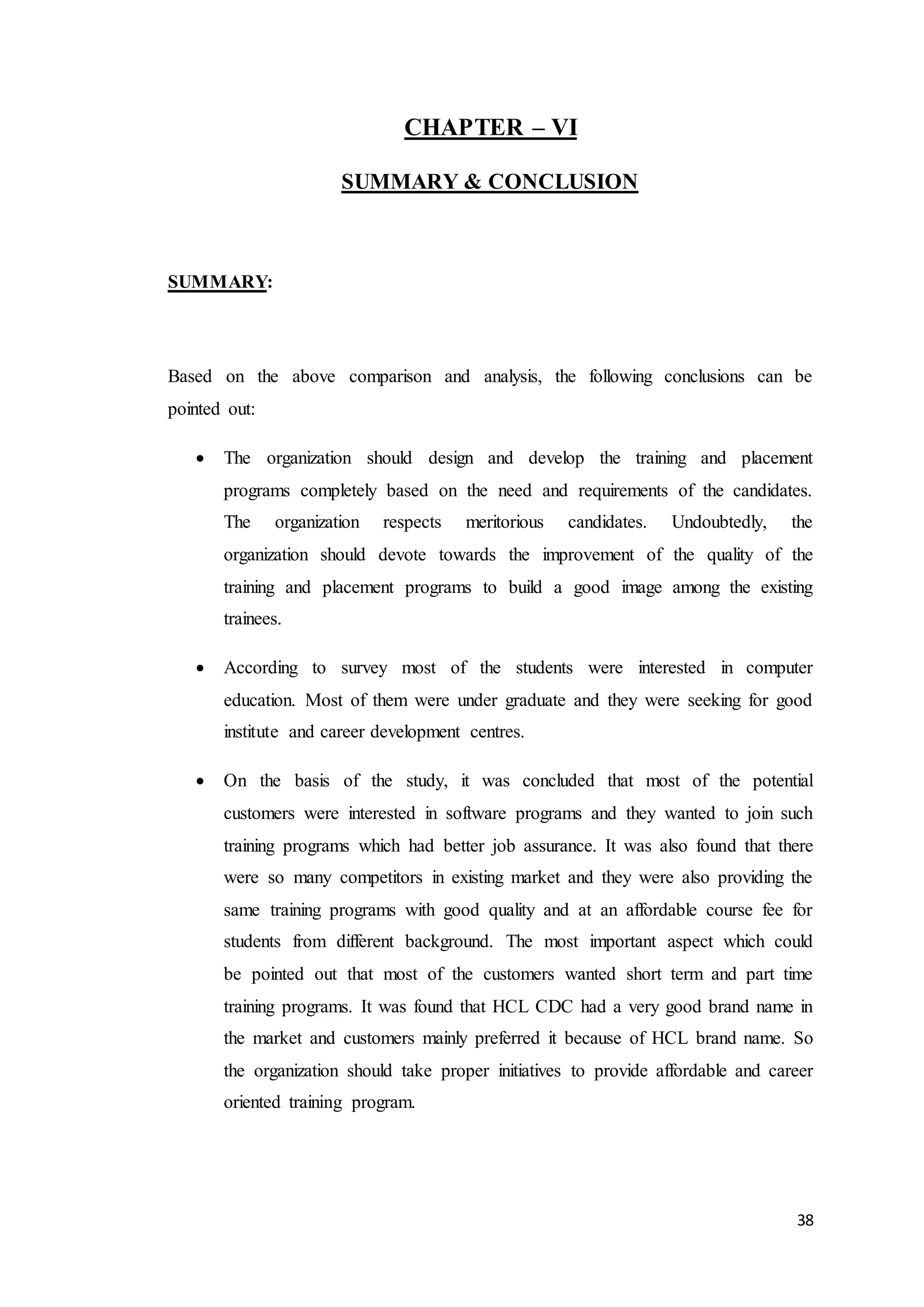 38
CHAPTER – VI
SUMMARY & CONCLUSION
SUMMARY:
Based on the above comparison and analysis, the following conclusions can be
pointed out:
 The organization should design and develop the training and placement
programs completely based on the need and requirements of the candidates.
The organization respects meritorious candidates. Undoubtedly, the
organization should devote towards the improvement of the quality of the
training and placement programs to build a good image among the existing
trainees.
 According to survey most of the students were interested in computer
education. Most of them were under graduate and they were seeking for good
institute and career development centres.
 On the basis of the study, it was concluded that most of the potential
customers were interested in software programs and they wanted to join such
training programs which had better job assurance. It was also found that there
were so many competitors in existing market and they were also providing the
same training programs with good quality and at an affordable course fee for
students from different background. The most important aspect which could
be pointed out that most of the customers wanted short term and part time
training programs. It was found that HCL CDC had a very good brand name in
the market and customers mainly preferred it because of HCL brand name. So
the organization should take proper initiatives to provide affordable and career
oriented training program.
 