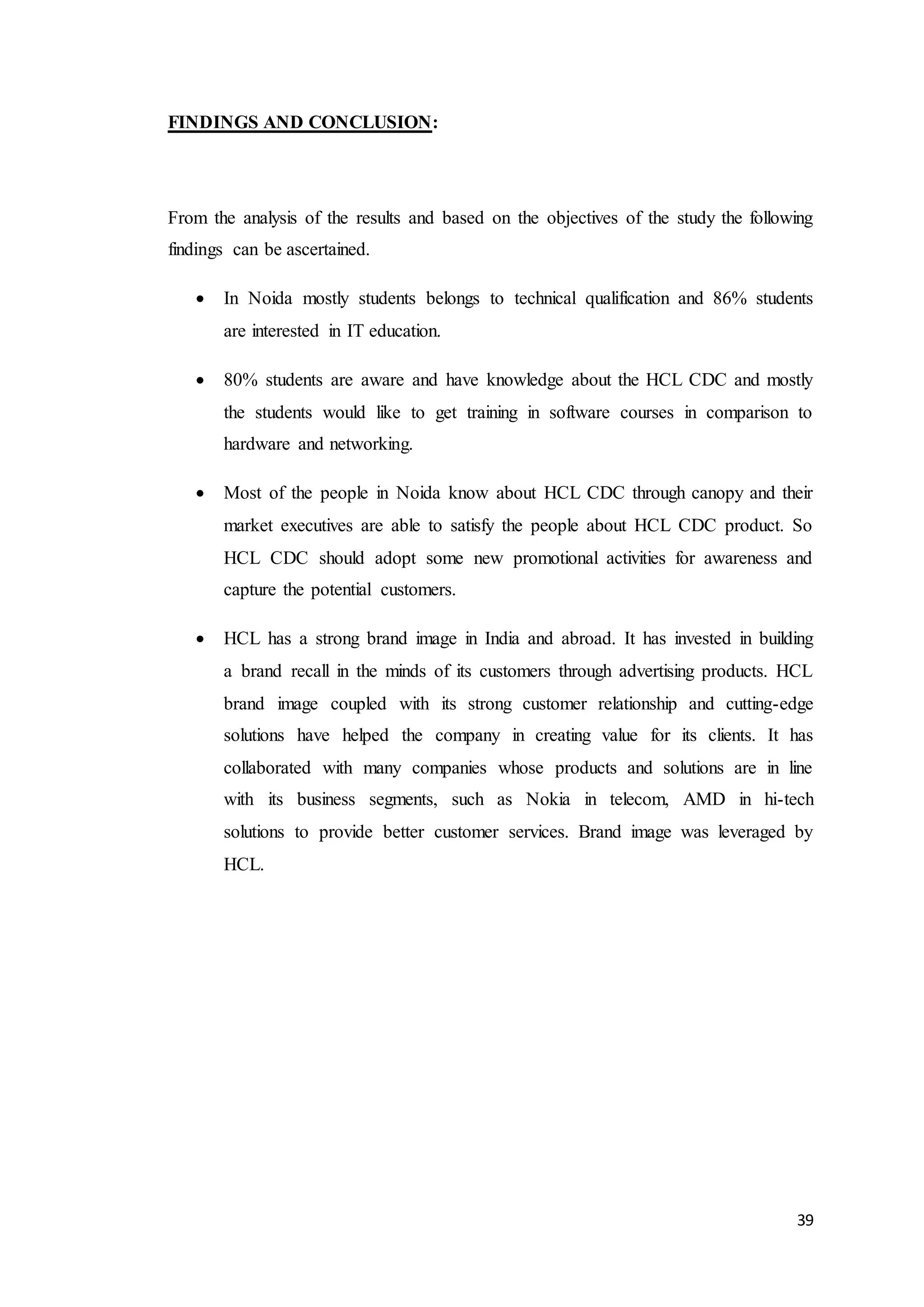 39
FINDINGS AND CONCLUSION:
From the analysis of the results and based on the objectives of the study the following
findings can be ascertained.
 In Noida mostly students belongs to technical qualification and 86% students
are interested in IT education.
 80% students are aware and have knowledge about the HCL CDC and mostly
the students would like to get training in software courses in comparison to
hardware and networking.
 Most of the people in Noida know about HCL CDC through canopy and their
market executives are able to satisfy the people about HCL CDC product. So
HCL CDC should adopt some new promotional activities for awareness and
capture the potential customers.
 HCL has a strong brand image in India and abroad. It has invested in building
a brand recall in the minds of its customers through advertising products. HCL
brand image coupled with its strong customer relationship and cutting-edge
solutions have helped the company in creating value for its clients. It has
collaborated with many companies whose products and solutions are in line
with its business segments, such as Nokia in telecom, AMD in hi-tech
solutions to provide better customer services. Brand image was leveraged by
HCL.
 