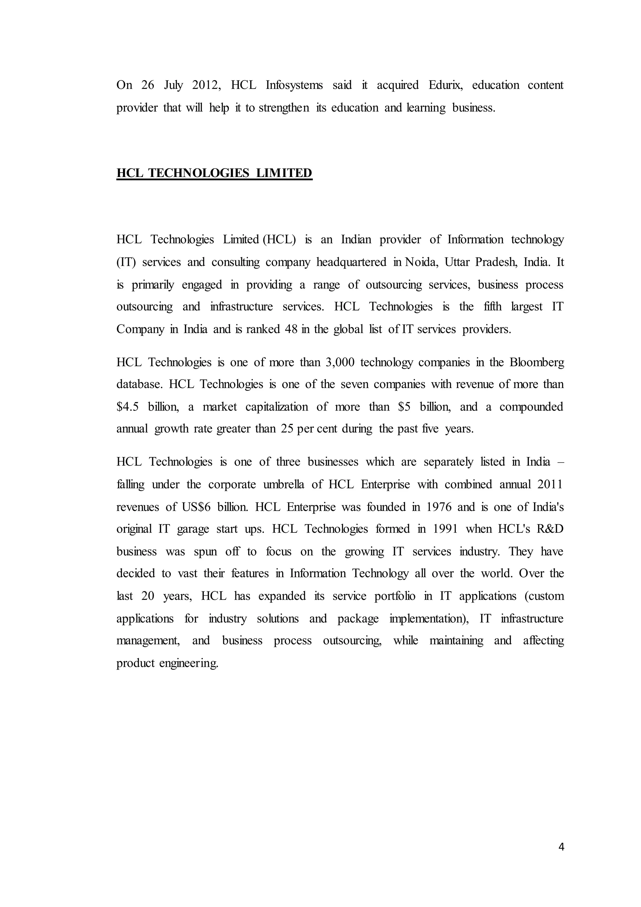 4
On 26 July 2012, HCL Infosystems said it acquired Edurix, education content
provider that will help it to strengthen its education and learning business.
HCL TECHNOLOGIES LIMITED
HCL Technologies Limited (HCL) is an Indian provider of Information technology
(IT) services and consulting company headquartered in Noida, Uttar Pradesh, India. It
is primarily engaged in providing a range of outsourcing services, business process
outsourcing and infrastructure services. HCL Technologies is the fifth largest IT
Company in India and is ranked 48 in the global list of IT services providers.
HCL Technologies is one of more than 3,000 technology companies in the Bloomberg
database. HCL Technologies is one of the seven companies with revenue of more than
$4.5 billion, a market capitalization of more than $5 billion, and a compounded
annual growth rate greater than 25 per cent during the past five years.
HCL Technologies is one of three businesses which are separately listed in India –
falling under the corporate umbrella of HCL Enterprise with combined annual 2011
revenues of US$6 billion. HCL Enterprise was founded in 1976 and is one of India's
original IT garage start ups. HCL Technologies formed in 1991 when HCL's R&D
business was spun off to focus on the growing IT services industry. They have
decided to vast their features in Information Technology all over the world. Over the
last 20 years, HCL has expanded its service portfolio in IT applications (custom
applications for industry solutions and package implementation), IT infrastructure
management, and business process outsourcing, while maintaining and affecting
product engineering.
 