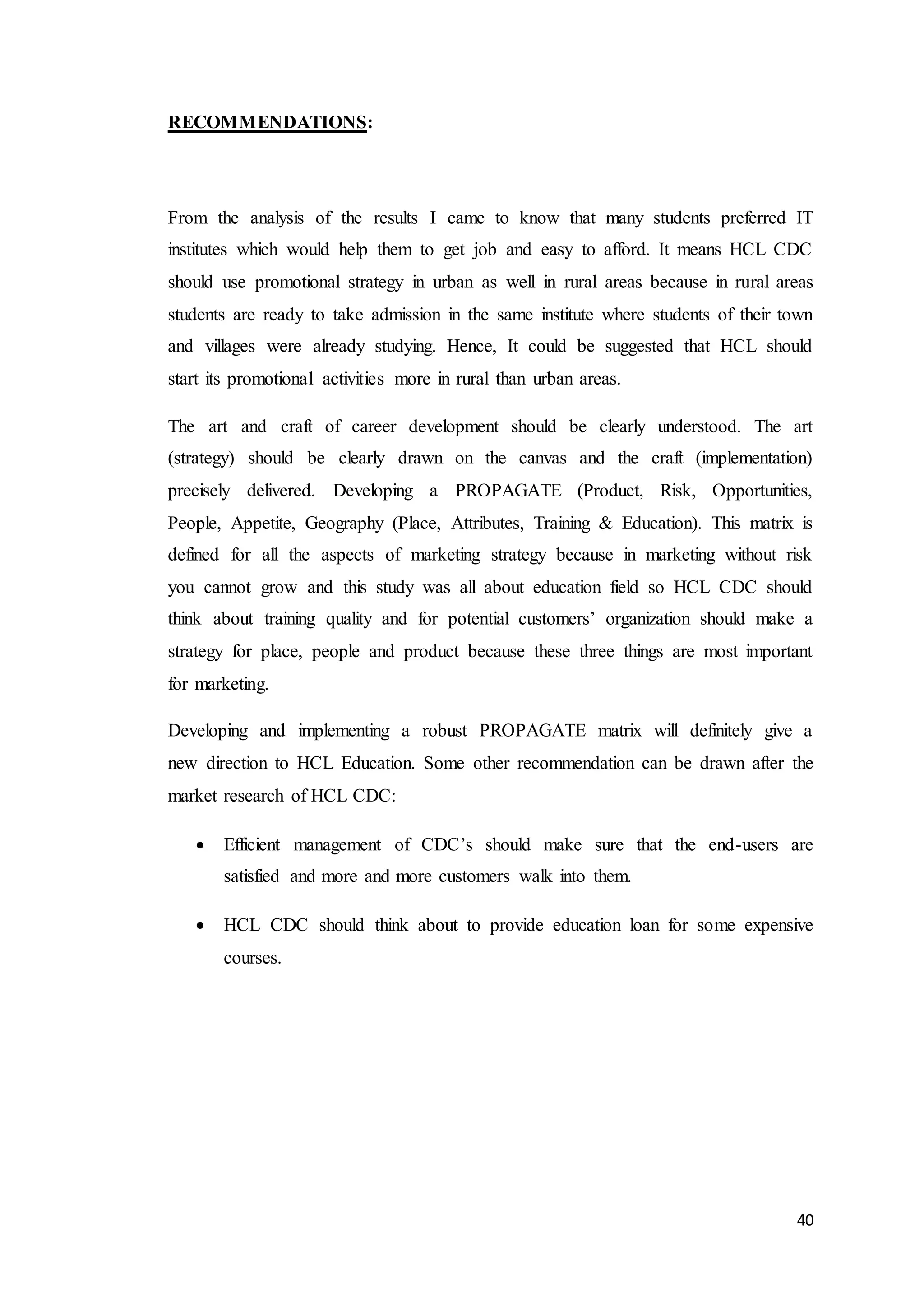 40
RECOMMENDATIONS:
From the analysis of the results I came to know that many students preferred IT
institutes which would help them to get job and easy to afford. It means HCL CDC
should use promotional strategy in urban as well in rural areas because in rural areas
students are ready to take admission in the same institute where students of their town
and villages were already studying. Hence, It could be suggested that HCL should
start its promotional activities more in rural than urban areas.
The art and craft of career development should be clearly understood. The art
(strategy) should be clearly drawn on the canvas and the craft (implementation)
precisely delivered. Developing a PROPAGATE (Product, Risk, Opportunities,
People, Appetite, Geography (Place, Attributes, Training & Education). This matrix is
defined for all the aspects of marketing strategy because in marketing without risk
you cannot grow and this study was all about education field so HCL CDC should
think about training quality and for potential customers’ organization should make a
strategy for place, people and product because these three things are most important
for marketing.
Developing and implementing a robust PROPAGATE matrix will definitely give a
new direction to HCL Education. Some other recommendation can be drawn after the
market research of HCL CDC:
 Efficient management of CDC’s should make sure that the end-users are
satisfied and more and more customers walk into them.
 HCL CDC should think about to provide education loan for some expensive
courses.
 