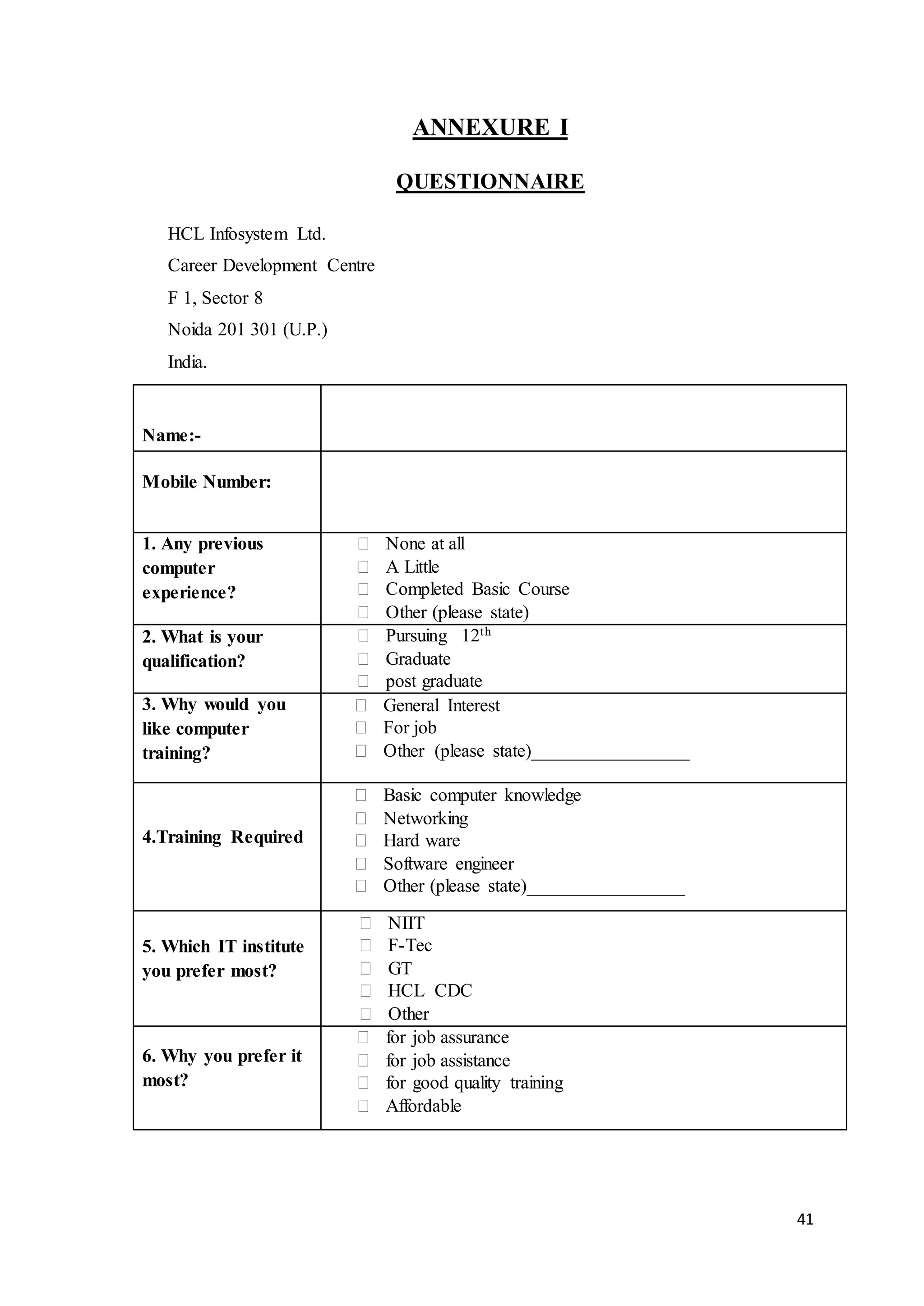 41
ANNEXURE I
QUESTIONNAIRE
HCL Infosystem Ltd.
Career Development Centre
F 1, Sector 8
Noida 201 301 (U.P.)
India.
Name:-
Mobile Number:
1. Any previous
computer
experience?
 None at all
 A Little
 Completed Basic Course
 Other (please state)
2. What is your
qualification?
 Pursuing 12th
 Graduate
 post graduate
3. Why would you
like computer
training?
 General Interest
 For job
 Other (please state)_________________
4.Training Required
 Basic computer knowledge
 Networking
 Hard ware
 Software engineer
 Other (please state)_________________
5. Which IT institute
you prefer most?
 NIIT
 F-Tec
 GT
 HCL CDC
 Other
6. Why you prefer it
most?
 for job assurance
 for job assistance
 for good quality training
 Affordable
 