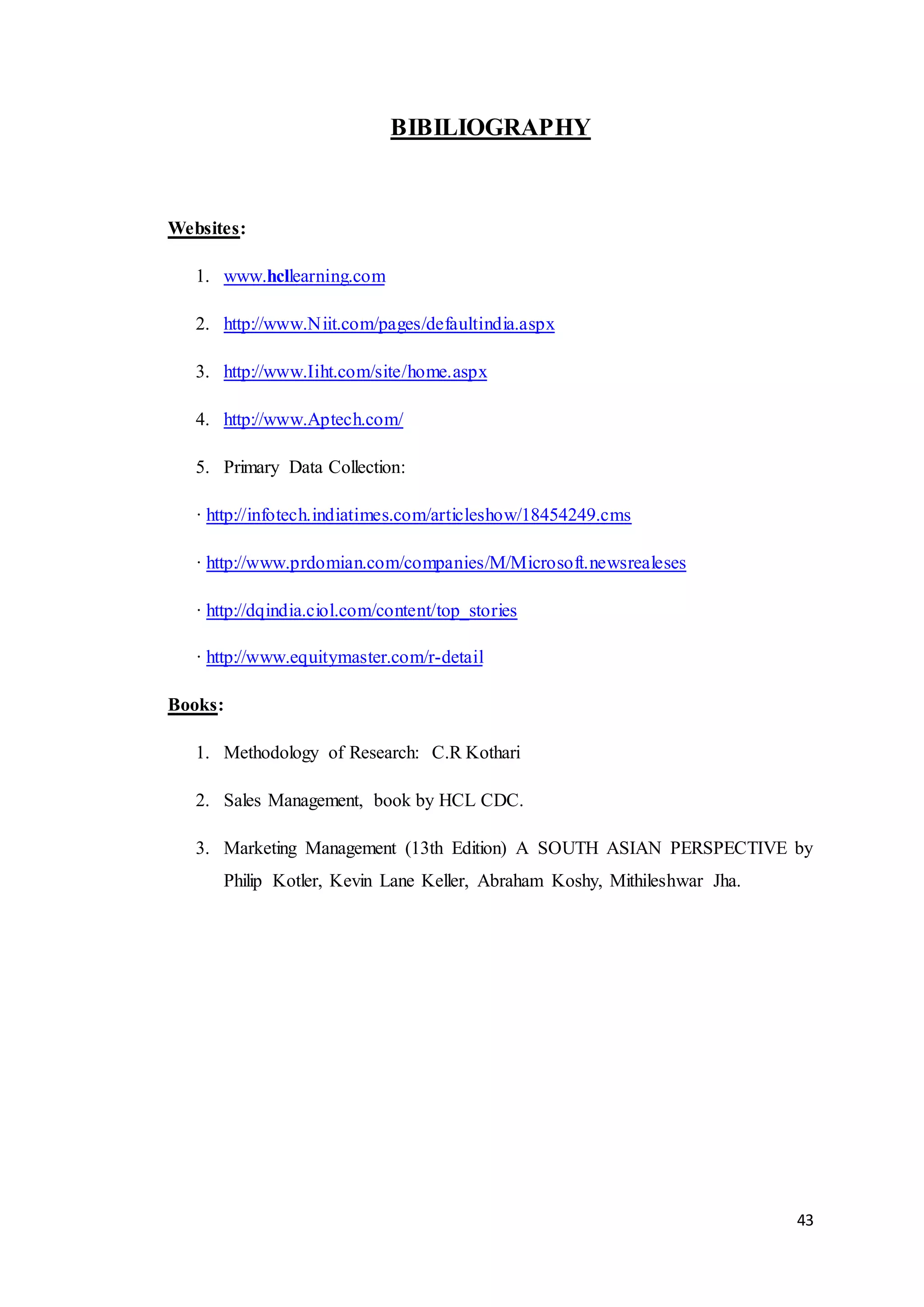 43
BIBILIOGRAPHY
Websites:
1. www.hcllearning.com
2. http://www.Niit.com/pages/defaultindia.aspx
3. http://www.Iiht.com/site/home.aspx
4. http://www.Aptech.com/
5. Primary Data Collection:
· http://infotech.indiatimes.com/articleshow/18454249.cms
· http://www.prdomian.com/companies/M/Microsoft.newsrealeses
· http://dqindia.ciol.com/content/top_stories
· http://www.equitymaster.com/r-detail
Books:
1. Methodology of Research: C.R Kothari
2. Sales Management, book by HCL CDC.
3. Marketing Management (13th Edition) A SOUTH ASIAN PERSPECTIVE by
Philip Kotler, Kevin Lane Keller, Abraham Koshy, Mithileshwar Jha.
 