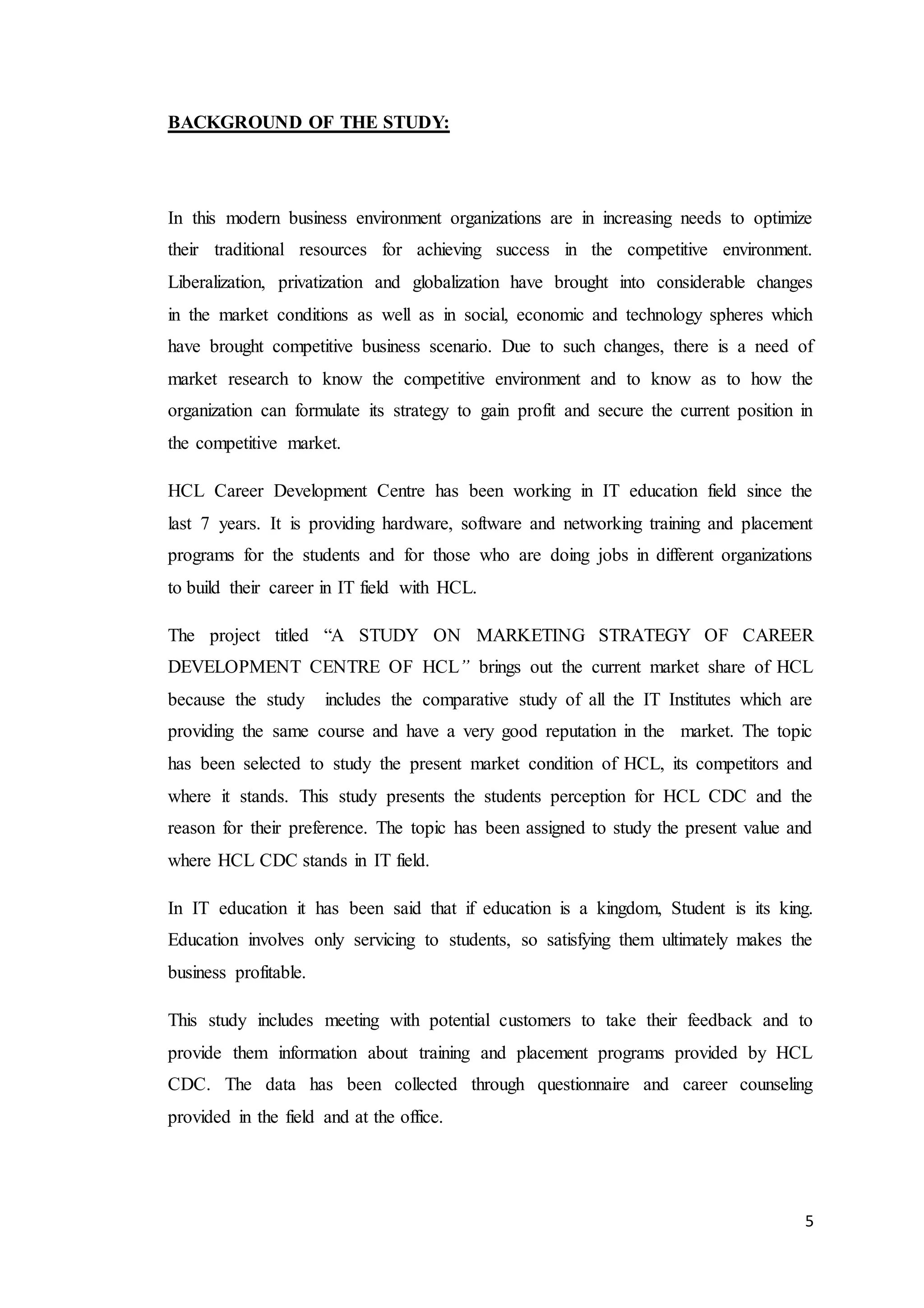 5
BACKGROUND OF THE STUDY:
In this modern business environment organizations are in increasing needs to optimize
their traditional resources for achieving success in the competitive environment.
Liberalization, privatization and globalization have brought into considerable changes
in the market conditions as well as in social, economic and technology spheres which
have brought competitive business scenario. Due to such changes, there is a need of
market research to know the competitive environment and to know as to how the
organization can formulate its strategy to gain profit and secure the current position in
the competitive market.
HCL Career Development Centre has been working in IT education field since the
last 7 years. It is providing hardware, software and networking training and placement
programs for the students and for those who are doing jobs in different organizations
to build their career in IT field with HCL.
The project titled “A STUDY ON MARKETING STRATEGY OF CAREER
DEVELOPMENT CENTRE OF HCL” brings out the current market share of HCL
because the study includes the comparative study of all the IT Institutes which are
providing the same course and have a very good reputation in the market. The topic
has been selected to study the present market condition of HCL, its competitors and
where it stands. This study presents the students perception for HCL CDC and the
reason for their preference. The topic has been assigned to study the present value and
where HCL CDC stands in IT field.
In IT education it has been said that if education is a kingdom, Student is its king.
Education involves only servicing to students, so satisfying them ultimately makes the
business profitable.
This study includes meeting with potential customers to take their feedback and to
provide them information about training and placement programs provided by HCL
CDC. The data has been collected through questionnaire and career counseling
provided in the field and at the office.
 