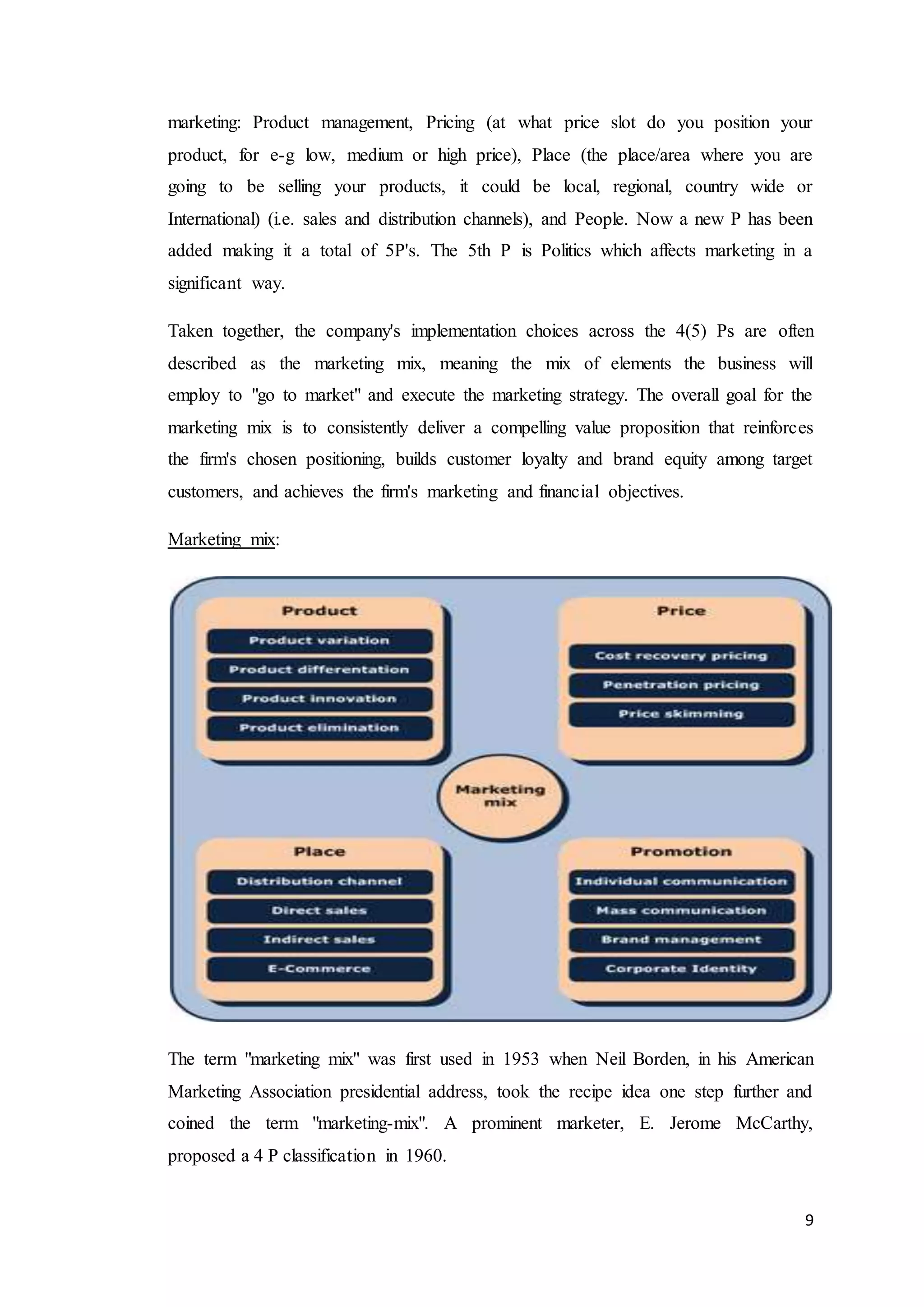 9
marketing: Product management, Pricing (at what price slot do you position your
product, for e-g low, medium or high price), Place (the place/area where you are
going to be selling your products, it could be local, regional, country wide or
International) (i.e. sales and distribution channels), and People. Now a new P has been
added making it a total of 5P's. The 5th P is Politics which affects marketing in a
significant way.
Taken together, the company's implementation choices across the 4(5) Ps are often
described as the marketing mix, meaning the mix of elements the business will
employ to "go to market" and execute the marketing strategy. The overall goal for the
marketing mix is to consistently deliver a compelling value proposition that reinforces
the firm's chosen positioning, builds customer loyalty and brand equity among target
customers, and achieves the firm's marketing and financial objectives.
Marketing mix:
The term "marketing mix" was first used in 1953 when Neil Borden, in his American
Marketing Association presidential address, took the recipe idea one step further and
coined the term "marketing-mix". A prominent marketer, E. Jerome McCarthy,
proposed a 4 P classification in 1960.
 