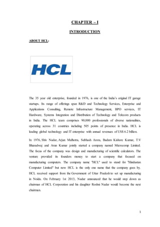 1
CHAPTER – I
INTRODUCTION
ABOUT HCL:
The 35 year old enterprise, founded in 1976, is one of the India’s original IT garage
startups. Its range of offerings span R&D and Technology Services, Enterprise and
Applications Consulting, Remote Infrastructure Management, BPO services, IT
Hardware, Systems Integration and Distribution of Technology and Telecom products
in India. The HCL team comprises 90,000 professionals of diverse nationalities,
operating across 31 countries including 505 points of presence in India. HCL is
leading global technology and IT enterprise with annual revenues of US$ 6.2 billion.
In 1976, Shiv Nadar, Arjun Malhotra, Subhash Arora, Badam Kishore Kumar, T.V
Bharadwaj and Arun Kumar jointly started a company named Microcomp Limited.
The focus of the company was design and manufacturing of scientific calculators. The
venture provided its founders money to start a company that focused on
manufacturing computers. The company name "HCL" used to stand for "Hindustan
Computer Limited" but now HCL is the only one name that the company goes by.
HCL received support from the Government of Uttar Pradesh to set up manufacturing
in Noida. On February 1st 2013, Nadar announced that he would step down as
chairman of HCL Corporation and his daughter Roshni Nadar would become the next
chairman.
 