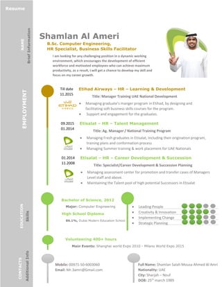Shamlan Al Ameri
B.Sc. Computer Engineering,
HR Specialist, Business Skills Facilitator
I am looking for any challenging position in a dynamic working
environment, which encourages the development of efficient
workforce and motivated employees who can achieve maximum
productivity, as a result, I will get a chance to develop my skill and
focus on my career growth.
09.2015
01.2014
Etisalat – HR – Talent Management
Title: Ag. Manager / National Training Program
 Managing Fresh graduates in Etisalat, including their origination program,
training plans and conformation process
 Managing Summer training & work placement for UAE Nationals
01.2014
11.2008
Etisalat – HR – Career Development & Succession
PlanningTitle: Specialist/Career Development & Succession Planning
Department Managing assessment center for promotion and transfer cases of Managers
Level staff and above.
 Maintaining the Talent pool of high potential Successors in Etisalat
Full Name: Shamlan Salah Mousa Ahmed Al Amri
Nationality: UAE
City: Sharjah – Nouf
DOB: 25th
march 1989
Bachelor of Science, 2012
Major: Computer Engineering
High School Diploma
86.1%, Dubai Modern Education School
 Leading People
 Creativity & Innovation
 Implementing Change
 Strategic Planning
Mobile: 00971-50-6003060
Email: Mr.3amri@Gmail.com
Resume
NAME
BriefInformation
EMPLOYMENT
EDUCATION
Skills
CONTACTS
AdditionalInfo
Till date
11.2015
Etihad Airways – HR – Learning & Development
Title: Manager Training UAE National Development
 Managing graduate’s manger program in Etihad, by designing and
facilitating soft business skills courses for the program.
 Support and engagement for the graduates.
Volunteering 400+ hours
Main Events: Shanghai world Expo 2010 - Milano World Expo 2015
 