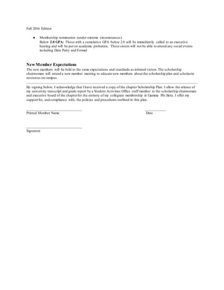 Fall 2016 Edition
● Membership termination (under extreme circumstances)
Below 2.0 GPA: Those with a cumulative GPA below 2.0 will be immediately called to an executive
hearing and will be put on academic probation. These sisters will not be able to attend any social events
including Date Party and Formal.
New Member Expectations
The new members will be held to the same expectations and standards as initiated sisters.The scholarship
chairwoman will attend a new member meeting to educate new members about the scholarship plan and scholastic
resources on campus.
By signing below, I acknowledge that I have received a copy of the chapter Scholarship Plan. I allow the release of
my university transcript and grade report by a Student Activities Office staff member to the scholarship chairwoman
and executive board of the chapterfor the entirety of my collegiate membership in Gamma Phi Beta. I offer my
support for, and compliance with, the policies and procedures outlined in this plan.
______________________________ ___________
Printed Member Name Date
______________________________
Signature
 