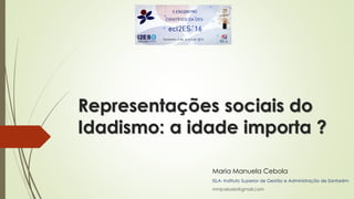 Representações sociais do
Idadismo: a idade importa ?
Maria Manuela Cebola
ISLA- Instituto Superior de Gestão e Administração de Santarém
mmjcebola@gmail.com
 