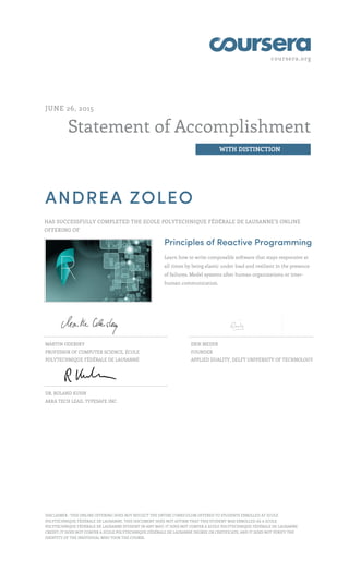 coursera.org
Statement of Accomplishment
WITH DISTINCTION
JUNE 26, 2015
ANDREA ZOLEO
HAS SUCCESSFULLY COMPLETED THE ECOLE POLYTECHNIQUE FÉDÉRALE DE LAUSANNE’S ONLINE
OFFERING OF
Principles of Reactive Programming
Learn how to write composable software that stays responsive at
all times by being elastic under load and resilient in the presence
of failures. Model systems after human organizations or inter-
human communication.
MARTIN ODERSKY
PROFESSOR OF COMPUTER SCIENCE, ÉCOLE
POLYTECHNIQUE FÉDÉRALE DE LAUSANNE
ERIK MEIJER
FOUNDER
APPLIED DUALITY, DELFT UNIVERSITY OF TECHNOLOGY
DR. ROLAND KUHN
AKKA TECH LEAD, TYPESAFE INC.
DISCLAIMER : THIS ONLINE OFFERING DOES NOT REFLECT THE ENTIRE CURRICULUM OFFERED TO STUDENTS ENROLLED AT ECOLE
POLYTECHNIQUE FÉDÉRALE DE LAUSANNE. THIS DOCUMENT DOES NOT AFFIRM THAT THIS STUDENT WAS ENROLLED AS A ECOLE
POLYTECHNIQUE FÉDÉRALE DE LAUSANNE STUDENT IN ANY WAY; IT DOES NOT CONFER A ECOLE POLYTECHNIQUE FÉDÉRALE DE LAUSANNE
CREDIT; IT DOES NOT CONFER A ECOLE POLYTECHNIQUE FÉDÉRALE DE LAUSANNE DEGREE OR CERTIFICATE; AND IT DOES NOT VERIFY THE
IDENTITY OF THE INDIVIDUAL WHO TOOK THE COURSE.
 
