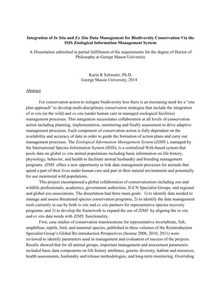 Integration of In Situ and Ex Situ Data Management for Biodiversity Conservation Via the
ISIS Zoological Information Management System
A Dissertation submitted in partial fulfillment of the requirements for the degree of Doctor of
Philosophy at George Mason University
Karin R Schwartz, Ph.D.
George Mason University, 2014
Abstract
For conservation action to mitigate biodiversity loss there is an increasing need for a “one
plan approach” to develop multi-disciplinary conservation strategies that include the integration
of in situ (in the wild) and ex situ (under human care in managed zoological facilities)
management processes. This integration necessitates collaboration at all levels of conservation
action including planning, implementation, monitoring and finally assessment to drive adaptive
management processes. Each component of conservation action is fully dependent on the
availability and accuracy of data in order to guide the formation of action plans and carry out
management processes. The Zoological Information Management System (ZIMS ), managed by
the International Species Information System (ISIS), is a centralized Web-based system that
pools data on global ex situ animal populations including basic information on life history,
physiology, behavior, and health to facilitate animal husbandry and breeding management
programs. ZIMS offers a new opportunity to link data management processes for animals that
spend a part of their lives under human care and part in their natural environment and potentially
for use monitored wild populations.
This project encompassed a global collaboration of conservationists including zoo and
wildlife professionals, academics, government authorities, IUCN Specialist Groups, and regional
and global zoo associations. The dissertation had three main goals: 1) to identify data needed to
manage and assess threatened species conservation programs; 2) to identify the data management
tools currently in use by both in situ and ex situ partners for representative species recovery
programs; and 3) to develop the framework to expand the use of ZIMS by aligning the in situ
and ex situ data needs with ZIMS functionality.
First, case studies of conservation translocations for representative invertebrate, fish,
amphibian, reptile, bird, and mammal species, published in three volumes of the Reintroduction
Specialist Group’s Global Re-introduction Perspectives (Soorae 2008, 2010, 2011) were
reviewed to identify parameters used in management and evaluation of success of the projects.
Results showed that for all animal groups, important management and assessment parameters
included basic data components on life history attributes, genetic diversity, habitat and resources,
health assessments, husbandry and release methodologies, and long-term monitoring. Overriding
 