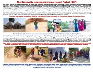 The Community Infrastructure Improvement Project (CIIP).
The Project goal was to enable rural women in the target areas to become economically and socially empowered. Canadian International Development Agency-CIDA
supported a Women Empowerment Project “The Community Infrastructure Improvement Project” (CIIP) through CARE in Pakistan in 2 provinces Punjab & Sindh through 2
different local prominent NGOs. Takhleeq Foundation implemented in Sindh. Community Infrastructure Improvement Project (CIIP) aims to providing an innovative idea for
alleviating poverty, empowering most disadvantaged rural women and linkaging women in Local Government Institutions for sustainable development in Sindh. It was
started in 2010 and modeling on a two-year rotating cycle that enables women to gain confidence working outside the home, gain an income, acquire necessary life skills,
with start-up capital & initiate entrepreneurship activities. Ideally, these women will exit from the project as self-employed given the skills and training they acquired
through the project. Implementation of CIIP “Community Infrastructure Improvement Project” In 5 districts Mirpurkhas, Tando Allayaar, Thatta, Ghotki & Kambar
Shahdadkot of Sindh Province of Pakistan, in 50 Union Councils creating 1875 direct employment opportunities. The project model is based on a two-year rotating cycle
that enables women to gain confidence working outside the home, gain an income, acquire necessary life skills, generate start-up capital, and initiate entrepreneurship
activities. Thus this project aims at providing a solid solution to alleviating poverty, empowering disadvantaged rural women.
“The most courageous act is still to think for yourself……. Aloud. Above all, be the heroine of your life, not the victim.”
Selection from most disadvantaged rural women, widows, separated or husband with disabilities, focusing no bread earning homes:
In these five districts of Sindh Pakistan living standards are worse, where 75% of the population of these rural areas is living in abject poverty, hopelessness &
miserable conditions, whereas women in rural Sindh along with prevailing poverty, she face strong gender discrimination, fragile segmentation, cultural taboos in poverties
faces every type of oppression, maltreatment & harassment. It establishes even at the time a baby is born as undesired component/human being & seems getting stronger
with disgust thus she experience multiple forms of discrimination as they are both discriminated on the basis of caste and gender, therefore continue to be extremely
vulnerable circumstances, subject to severe unbearable discrimination and physical assaults. Women meant for to follow men absolutely, domestic work in harsh condition,
fulfill sexual need, reproduction, childrearing, individual born for unpaid labor and to die illiterate because useless life. Start Date: May 2010.End Date: October 2015
Sun , labor & changing life styles…….Uneducated idle women to educated working women "A strong woman understands that the gifts such
as logic, decisiveness, and strength are just as feminine as intuition and approachable connection. She values and uses all of her gifts."
The nature of work to maintain link roads, known as RMTs (Road Maintenance team members) nearby to their houses, to make streamline their routine as working women
because they were uneducated & never worked before nor comfortable for going out individually, can bring social change an undesired unproductive human being can be
earning hands thus may bring them out of deprivation.
 