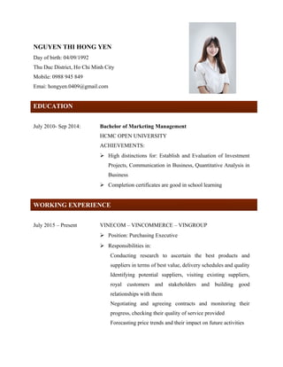 NGUYEN THI HONG YEN
Day of birth: 04/09/1992
Thu Duc District, Ho Chi Minh City
Mobile: 0988 945 849
Emai: hongyen.0409@gmail.com
E
EDUCATION
July 2010- Sep 2014: Bachelor of Marketing Management
HCMC OPEN UNIVERSITY
ACHIEVEMENTS:
 High distinctions for: Establish and Evaluation of Investment
Projects, Communication in Business, Quantitative Analysis in
Business
 Completion certificates are good in school learning
WORKING EXPERIENCE
July 2015 – Present VINECOM – VINCOMMERCE – VINGROUP
 Position: Purchasing Executive
 Responsibilities in:
Conducting research to ascertain the best products and
suppliers in terms of best value, delivery schedules and quality
Identifying potential suppliers, visiting existing suppliers,
royal customers and stakeholders and building good
relationships with them
Negotiating and agreeing contracts and monitoring their
progress, checking their quality of service provided
Forecasting price trends and their impact on future activities
 