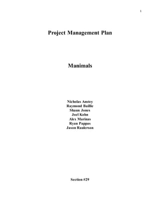 1
Project Management Plan
Manimals
Nicholas Anstey
Raymond Baillie
Shaun Jones
Joel Kohn
Alex Marinas
Ryan Pappas
Jason Raulerson
Section #29
 