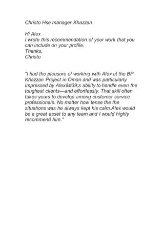 Christo Hse manager Khazzan
Hi Alex
I wrote this recommendation of your work that you
can include on your profile.
Thanks,
Christo
"I had the pleasure of working with Alex at the BP
Khazzan Project in Oman and was particularly
impressed by Alex&#39;s ability to handle even the
toughest clients—and effortlessly. That skill often
takes years to develop among customer service
professionals. No matter how tense the the
situations was he always kept his calm.Alex would
be a great asset to any team and I would highly
recommend him."
 