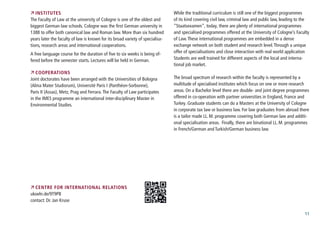 11
 Institutes
The Faculty of Law at the university of Cologne is one of the oldest and
biggest German law schools. Cologne was the first German university in
1388 to offer both canonical law and Roman law. More than six hundred
years later the faculty of law is known for its broad variety of specialisa-
tions, research areas and international cooperations.
A free language course for the duration of five to six weeks is being of-
fered before the semester starts. Lectures will be held in German.
 Cooperations
Joint doctorates have been arranged with the Universities of Bologna
(Alma Mater Studiorum), Université Paris I (Panthéon-Sorbonne),
Paris II (Assas), Metz, Prag and Ferrara.The Faculty of Law participates
in the IMES programme an international inter-disciplinary Master in
Environmental Studies.
 Centre for International Relations
ukoeln.de/9T9PB
contact: Dr. Jan Kruse
While the traditional curriculum is still one of the biggest programmes
of its kind covering civil law, criminal law and public law, leading to the
“Staatsexamen”, today, there are plenty of international programmes
and specialised programmes offered at the University of Cologne’s Faculty
of Law.These international programmes are embedded in a dense
exchange network on both student and research level.Through a unique
offer of specialisations and close interaction with real world application
Students are well trained for different aspects of the local and interna-
tional job market.
The broad spectrum of research within the faculty is represented by a
multitude of specialised institutes which focus on one or more research
areas. On a Bachelor level there are double- and joint degree programmes
offered in co-operation with partner universities in England, France and
Turkey. Graduate students can do a Masters at the University of Cologne
in corporate tax law or business law. For law graduates from abroad there
is a tailor made LL.M. programme covering both German law and additi-
onal specialisation areas. Finally, there are binational LL.M. programmes
in French/German and Turkish/German business law.
 