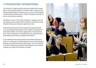 30 University of cologne
 Studienstart international
The University of Cologne provides international students with a propae-
deutic course, preparing students for academic studies in Germany. Even
before boarding the plane to Germany you can access our online platform
Uni Köln International (UKI), where a “buddy” will guide you through the
process and answer your questions.
Propaedeutic courses at UoC include orientation in Cologne and on cam-
pus, language courses, subject specific foundations, intercultural training,
individual coaching and continuous support by our team.
Studienstart International has been awarded and supported by DAAD
as an outstanding benchmark project for the support and integration of
international students. Our statistics suggests that an international stu-
dent’s chance of gaining his or her degree within the standard period of
study doubles with the help of Studienstart International.
To join Studienstart International, advanced intermediate proficiency in
German is a requirement. During the preparatory term you’ll participate in
language courses both general and subject specific.The courses will lead
to an exam confirming your proficiency and enabling you to successfully
complete your studies at the University of Cologne.
Photo:ZweimaligGbR
 