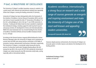 34 University of cologne
 UoC: a Multitude of Excellence
The University of Cologne’s excellent reputation among its students is for
a good reason: both national and international rankings have repeatedly
shown that Cologne is among the leading universities in Germany.
University of Cologne has been distinguished within the framework of
the Initiative of Excellence. German Research Foundation (DFG) and Ger-
man Science Council awarded the title of “Universities of Excellence” to
the UoC, acknowledging its role in the top 11 out of 400 universities in
Germany. Funding by the federal state has been awarded to implement
the institutional strategy, including support for both top level research
and young scientists, for development at home and internationalisation.
Within the same framework UoC has received funding for two Clusters
of Excellence (CECAD & CEPLAS) and two Excellent Graduate Schools
(a.r.t.e.s. & bcgs).
According to the German business magazine Wirtschaftswoche, Human
Resource Managers place the University of Cologne and its graduates on
second, third and fifth rank among German universities in the fields of
economics, business administration and business informatics respectively.
The University of Cologne is consistently ranked among the top ten
percent of universities world wide: Shanghai-Ranking places the UoC
among the top 200. In the recent 2013/14 THE-ranking the University of
Cologne was ranked among the top 300 universities world wide, scoring
especially well on international outlook.
Academic excellence, internationality,
a strong focus on research and a wide
range of courses generate an energetic
and inspiring environment and make
the University of Cologne one of the
most well-known and appealing
modern universities.
Quacquarelli Symonds (QS) about UoC
However, despite previous achievements, the University of Cologne con-
tinuously aspires to further improve and advance the development of its
leading position.
Institutional strategy of UoC:
exzellenz.uni-koeln.de
 