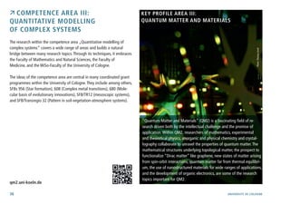 38 University of cologne
 Competence Area III:
Quantitative modelling
of complex systems
The research within the competence area „Quantitative modelling of
complex systems“ covers a wide range of areas and builds a natural
bridge between many research topics.Through its techniques, it embraces
the Faculty of Mathematics and Natural Sciences, the Faculty of
Medicine, and the WiSo-Faculty of the University of Cologne.
The ideas of the competence area are central in many coordinated grant
programmes within the University of Cologne.They include among others,
SFBs 956 (Star formation), 608 (Complex metal transitions), 680 (Mole-
cular basis of evolutionary innovations), SFB/TR12 (mesoscopic systems),
and SFB/Transregio 32 (Pattern in soil-vegetation-atmosphere systems).
	
	
qm2.uni-koeln.de
“Quantum Matter and Materials” (QM2) is a fascinating field of re-
search driven both by the intellectual challenge and the promise of
application.Within QM2, researchers of mathematics, experimental
and theoretical physics, anorganic and physical chemistry and crystal-
lography collaborate to unravel the properties of quantum matter.The
mathematical structures underlying topological matter, the prospect to
functionalize “Dirac matter” like graphene, new states of matter arising
from spin-orbit interactions, quantum matter far from thermal equilibri-
um, the use of nanostructured materials for wide ranges of applications,
and the development of organic electronics, are some of the research
topics important for QM2.
Photo:ThomasJosek
Key Profile Area III:
Quantum Matter and Materials
 