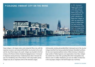 4 University of cologne
Today Cologne is the largest urban centre along the Rhine river, with the
important economic and industrial Rhine/Ruhr area located to the north
and the city of Bonn lying to the south. Cologne was founded in the first
century as the Roman Colonia Claudia Ara Agrippinensium. It increased
in importance during Germany‘s medieval period, where it became the
seat of an Archbishop and a Prince-Elector. In the early modern period,
Cologne was also an important centre of the Hanseatic League.
Unfortunately, bombing during World War II destroyed most of the city, but
Cologne benefited from being sandwiched between Düsseldorf and Bonn,
the two most important political centres of West Germany. It attracted a
large number of federal agencies and organizations. Since then, Cologne
has evolved into a hub of the sprawling Rhine-Ruhr metropolitan area.
Home to some 12 million inhabitants, just over one million of whom live
in the city proper, Cologne is the fourth largest city in Germany.
 Cologne: Vibrant City on the Rhine In 1927, Germany’s
biggest public broad-
caster WDR went on
air in Cologne.Today,
WDR headquarters are
located between the
gothic cathedral and
Media Park Cologne. In
2005, the original buil-
dings of Cologne Trade
Fair were turned into
the headquarters of RTL
Germany‘s largest priva-
te broadcaster, making
the city one of Europe’s
media hot-spots.
Photo: davis - fotolia.com
 