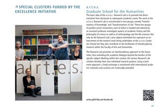 41
 Special Clusters funded by the
Excellence Initiative
a.r.t.e.s.
Graduate School for the Humanities
The basic idea of the a.r.t.e.s. Research Lab is to promote the direct
transition from doctorate to subsequent academic career.The work at the
a.r.t.e.s. Research Lab is concentrated in two groups, namely ‘Transfor-
mations of Knowledge‘ and ‘Transformations of Life‘.These two groups
of postdoc junior researchers, each of which is headed and advised by
an assistant professor, investigate aspects of academic history and the
philosophy of science as well as of anthropology and the life sciences. Not
only do the Research Lab‘s new subject-orientated foci represent an en-
hancement of the research work being undertaken at the a.r.t.e.s Gradu-
ate School, but they also contribute to the facilitation of interdisciplinary
research within the Faculty of Arts and Humanities.
The Research Lab promotes an interdisciplinary approach to the huma-
nities, thus extending the academic dialogue beyond the borders of the
specific subject.Working within this context, the various Research Lab
scholars develop their own individual research projects. Using a joint
event approach, a lively exchange is maintained with international acade-
mic networks and contacts are continually extended.
artes.phil-fak.uni-koeln.de
Photo:a.r.t.e.s.
 