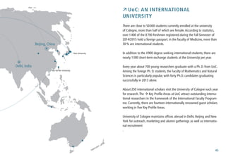 45
 UoC: An international
University
There are close to 50000 students currently enrolled at the university
of Cologne, more than half of which are female.According to statistics,
over 1400 of the 8700 freshmen registered during the Fall Semester of
2014/2015 hold a foreign passport. in the faculty of Medicine, more than
30% are international students.
In addition to the 4900 degree seeking international students, there are
nearly 1000 short-term exchange students at the University per year.
Every year about 700 young researchers graduate with a Ph.D. from UoC.
Among the foreign Ph. D. students, the Faculty of Mathematics and Natural
Sciences is particularly popular, with forty Ph.D. candidates graduating
successfully in 2013 alone.
About 250 international scholars visit the University of Cologne each year
for research.The  Key Profile Areas at UoC attract outstanding interna-
tional researchers in the framework of the International Faculty Program-
me. Currently, there are fourteen internationally renowned guest scholars
working in five Key Profile Areas.
University of Cologne maintains offices abroad in Delhi, Beijing and New
York for outreach, marketing and alumni gatherings as well as internatio-
nal recruitment
.
Delhi, India
Beijing, China
Keio University
Sun Yat-sen University
 