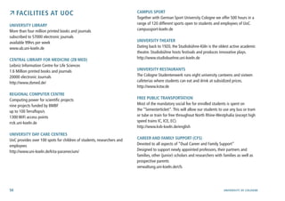 50 University of cologne
 Facilities at UoC
University Library
More than four million printed books and journals
subscribed to 57000 electronic journals
available 99hrs per week
www.ub.uni-koeln.de
Central Library for Medicine (ZB MED)
Leibniz Information Centre for Life Sciences
1.6 Million printed books and journals
20000 electronic Journals
http://www.zbmed.de/
Regional Computer Centre
Computing power for scientific projects
nine projects funded by BMBF
up to 100 Terraflops/s
1300 WiFi access points
rrzk.uni-koeln.de
University Day Care Centres
UoC provides over 100 spots for children of students, researchers and
employees
http://www.uni-koeln.de/kita-paramecium/
Campus Sport
Together with German Sport University Cologne we offer 500 hours in a
range of 120 different sports open to students and employees of UoC.
campussport-koeln.de
University Theater
Dating back to 1920, the Studiobühne-Köln is the oldest active academic
theatre. Studiobühne hosts festivals and produces innovative plays.
http://www.studiobuehne.uni-koeln.de
University Restaurants
The Cologne Studentenwerk runs eight university canteens and sixteen
cafeterias where students can eat and drink at subsidized prices.
http://www.kstw.de
Free Public Transportation
Most of the mandatory social fee for enrolled students is spent on
the “Semesterticket“.This will allow our students to use any bus or tram
or tube or train for free throughout North Rhine-Westphalia (except high
speed trains IC, ICE, EC).
http://www.kvb-koeln.de/english
Career and Family Support (CFS)
Devoted to all aspects of “Dual Career and Family Support”
Designed to support newly appointed professors, their partners and
families, other (junior) scholars and researchers with families as well as
prospective parents
verwaltung.uni-koeln.de/cfs
 
