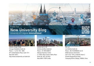 51
Photo:davis-fotolia.com
University of Colgone International
A Letter from ....
New University Blog
Photo:AndreasMeck-wikimedia.org
Photo:zhudifeng-fotolia.com
Photo:BradPict-fotolia.com
Liaison Office New York
Stefanie Grupp-Clasby
S.Grupp-Clasby@uni-koeln.de
Phone: + 1 (212) 758 - 5893
871 United Nations Plaza, Suite 1511
New York 10017
http://www.nordamerika.uni-koeln.de/
Liaison Office New Delhi
Amisha Jain, LL.M.
Amisha.Jain@uni-koeln.de
Phone: +91-9953300073
Paharpur Business Centre
21, Nehru Place Greens, Nehru Place
Room No. 303, 3rd Floor
New Delhi-110019, India
Liaison Office Beijing
QIU Lan
Lan.Qiu@uni-koeln.de
Phone: +86-10-65906656 ext.32
DAAD German Universities
Unit 1718 / 1616, Landmark Tower 2
8 North Dongsanhuan Road
Chaoyang District, Beijing, 100004, China
 