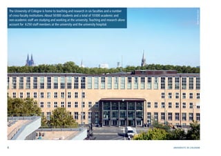 6 University of cologne
The University of Cologne is home to teaching and research in six faculties and a number
of cross-faculty institutions.About 50000 students and a total of 10000 academic and
non-academic staff are studying and working at the university.Teaching and research alone
account for 6250 staff members at the university and the university hospital.
Photo:ThomasJosek
 