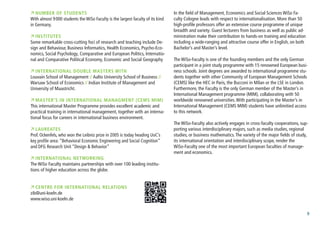 9
 number of students
With almost 9000 students the WiSo Faculty is the largest faculty of its kind
in Germany.
 Institutes
Some remarkable cross-cutting foci of research and teaching include De-
sign and Behaviour, Business Informatics, Health Economics, Psycho-Eco-
nomics, Social Psychology, Comparative and European Politics, Internatio-
nal and Comparative Political Economy, Economic and Social Geography
 International Double Masters with
Louvain School of Management // Aalto University School of Business //
Warsaw School of Economics // Indian Institute of Management and
University of Maastricht.
 MASTER’S IN INTERNATIONAL MANAGMENT (CEMS MIM)
This international Master Programme provides excellent academic and
practical training in international management, together with an interna-
tional focus for careers in international business environment.
 Laureates
Prof. Ockenfels, who won the Leibniz prize in 2005 is today heading UoC’s
key profile area: “Behavioral Economic Engineering and Social Cognition”
and DFG Research Unit “Design & Behavior”
 International Networking
The WiSo Faculty maintains partnerships with over 100 leading institu-
tions of higher education across the globe. 	
 Centre for International Relations
zib@uni-koeln.de
www.wiso.uni-koeln.deernational.html	
In the field of Management, Economics and Social Sciences WiSo Fa-
culty Cologne leads with respect to internationalisation. More than 50
high-profile professors offer an extensive course programme of unique
breadth and variety. Guest lecturers from business as well as public ad-
ministration make their contribution to hands-on training and education
including a wide-ranging and attractive course offer in English, on both
Bachelor’s and Master’s level.
The WiSo-Faculty is one of the founding members and the only German
participant in a joint study programme with 15 renowned European busi-
ness schools. Joint degrees are awarded to international programme stu-
dents together with other Community of European Management Schools
(CEMS) like the HEC in Paris, the Bucconi in Milan or the LSE in London.
Furthermore, the Faculty is the only German member of the Master’s in
International Management programme (MIM), collaborating with 50
worldwide renowned universities.With participating in the Master’s in
International Management (CEMS MIM) students have unlimitied access
to this network.
The WiSo-Faculty also actively engages in cross-faculty cooperations, sup-
porting various interdisciplinary majors, such as media studies, regional
studies, or business mathematics.The variety of the major fields of study,
its international orientation and interdisciplinary scope, render the
WiSo-Faculty one of the most important European faculties of manage-
ment and economics.
 