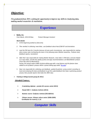Objective:
I’m graduated from 2011, seeking for opportunity to improve my skills in Analyzing data,
making market researches & translation.
 Baidu, Inc.
From March, 2012 till Now; Product Manager Assistant
Work details:
1. At the beginning worked as data entry
2. Then worked in collecting news letter, user feedback about Hao123& PCF and translation.
3. Lead the PM team for 3 months because of some work circumstances; was responsible for making
plans review tasks and leading the team in the following tasks (Market researches, Products tests,
feedback reports, translation)
4. After that I was responsible for making Market Research, news letter in PM team, and also helped
as a copy writer; provide the weekly pushes and apps recommendations for MoboMarket product
(From Nov-2014 to March2015)
During this period made a MRD of photo editing app with a new feature and this feature been
added to one of Baidu’s product which is photo editing app called “Du style”
5. Now I am responsible for collecting user feedback, update & optimize survey content according to
local and analyzing the data and feedback to get the useful feedback that help in optimizing product
process then provide reports that make this INFO clear.
 Training at Wings tourism group (In 2011)
Attended Courses:
 E-marketing diploma - premier-EG courses center (2013)
 Passed HSK 5 - Confucius institute (2013).
 Business course -Confucius institute (2011&2013).
 Chinese courses –Chinese culture center (2008-2009).
Certification for levels (2, 3, 4)
Experience
Computer Skills
 
