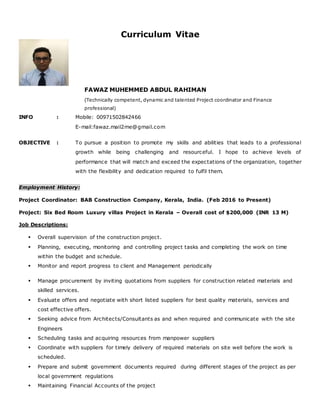 Curriculum Vitae
FAWAZ MUHEMMED ABDUL RAHIMAN
(Technically competent, dynamic and talented Project coordinator and Finance
professional)
INFO : Mobile: 00971502842466
E-mail:fawaz.mail2me@gmail.com
OBJECTIVE : To pursue a position to promote my skills and abilities that leads to a professional
growth while being challenging and resourceful. I hope to achieve levels of
performance that will match and exceed the expectations of the organization, together
with the flexibility and dedication required to fulfil them.
Employment History:
Project Coordinator: BAB Construction Company, Kerala, India. (Feb 2016 to Present)
Project: Six Bed Room Luxury villas Project in Kerala – Overall cost of $200,000 (INR 13 M)
Job Descriptions:
 Overall supervision of the construction project.
 Planning, executing, monitoring and controlling project tasks and completing the work on time
within the budget and schedule.
 Monitor and report progress to client and Management periodically
 Manage procurement by inviting quotations from suppliers for construction related materials and
skilled services.
 Evaluate offers and negotiate with short listed suppliers for best quality materials, services and
cost effective offers.
 Seeking advice from Architects/Consultants as and when required and communicate with the site
Engineers
 Scheduling tasks and acquiring resources from manpower suppliers
 Coordinate with suppliers for timely delivery of required materials on site well before the work is
scheduled.
 Prepare and submit government documents required during different stages of the project as per
local government regulations
 Maintaining Financial Accounts of the project
 