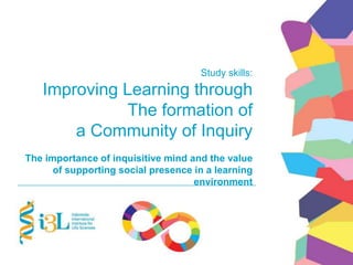 Study skills:
Improving Learning through
The formation of
a Community of Inquiry
The importance of inquisitive mind and the value
of supporting social presence in a learning
environment
 