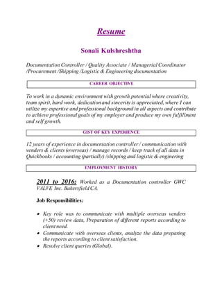 Resume
Sonali Kulshreshtha
Documentation Controller / Quality Associate / Managerial Coordinator
/Procurement /Shipping /Logistic & Engineering documentation
CAREER OBJECTIVE
To work in a dynamic environment with growth potential where creativity,
team spirit,hard work, dedicationand sincerity is appreciated,where I can
utilize my expertise and professional background in all aspects and contribute
to achieve professional goals of my employer and produce my own fulfillment
and self growth.
GIST OF KEY EXPERIENCE
12 years of experience in documentation controller / communication with
venders & clients (overseas) / manage records / keep track of all data in
Quickbooks / accounting (partially) /shipping and logistic & enginering
EMPLOYMENT HISTORY
2011 to 2016: Worked as a Documentation controller GWC
VALVE Inc. Bakersfield CA.
Job Responsibilities:
 Key role was to communicate with multiple overseas venders
(+50) review data, Preparation of different reports according to
client need.
 Communicate with overseas clients, analyze the data preparing
the reports according to client satisfaction.
 Resolve client queries (Global).
 