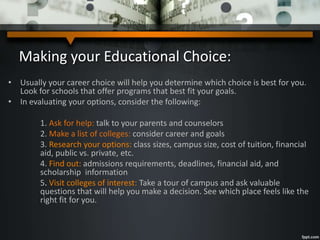 Making your Educational Choice:
• Usually your career choice will help you determine which choice is best for you.
Look for schools that offer programs that best fit your goals.
• In evaluating your options, consider the following:
1. Ask for help: talk to your parents and counselors
2. Make a list of colleges: consider career and goals
3. Research your options: class sizes, campus size, cost of tuition, financial
aid, public vs. private, etc.
4. Find out: admissions requirements, deadlines, financial aid, and
scholarship information
5. Visit colleges of interest: Take a tour of campus and ask valuable
questions that will help you make a decision. See which place feels like the
right fit for you.
 