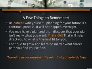 A Few Things to Remember:
• Be patient with yourself - planning for your future is a
continual process. It will not happen overnight.
• You may have a plan and then discover that your plan
isn’t really what you want. That’s OK! That will help
direct you to what is the best fit for you.
• Continue to grow and learn no matter what career
path you find yourself on.
“Learning never exhausts the mind” – Leonardo da Vinci
 