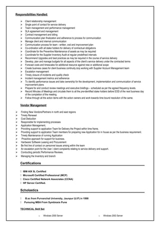 Responsibilities Handled:
 Client relationship management
 Single point of contact for service delivery
 Team management and performance management
 SLA agreement and management
 Contract management and billing
 Communication plan finalization and adherence to process for communication
 Manage client and internal communication
 Communication process for team - written, oral and improvement plan
 Co-ordination with all stake holders for delivery of contractual obligations
 Coordinate for the Preventive Maintenance of assets as may be required
 Coordinate for the Supplier Inventory Audit at regular predefined intervals
 Recommend Upgrades and best practices as may be required in the course of service delivery
 Develop, plan and manage budgets for all aspects of the client’s service delivery under the contracted terms
 Forecast costs and timescales for additional resource against new or additional scope
 Create business cases for client business continuity duly working with Supplier Account Management team
 Escalation management
 Timely closure of incidents and quality check
 Incident management metrics and adherence
 To identify performance issues and take ownership for the development, implementation and communication of service
improvement plans
 Prepare for and conduct review meetings and executive briefings – scheduled as per the agreed frequency levels.
 Record Minutes of Meetings and circulate them to all the pre-identified stake holders before EOD of the next business day
of the completion of the meeting
 Follow through all the action items with the action owners and work towards time bound resolution of the same.
Vendor Management
 Finding New Vendors/Partners in north and east regions
 Timely Renewal
 Cost Deduction
 Responsible for implementing processes
 Application Management,
 Providing support to application Team for Delivery the Project within time frame.
 Providing support to application Team members for preparing new Application for in house as per the business requirement.
 Timely Maintenance of running Application
 Proactive approach for support for business.
 Hardware/ Software Leasing and Procurement
 Be first line of contact on personnel issues arising within the team
 An escalation point for the User / client complaints relating to service delivery and support.
 Conducting periodic Performance Reviews.
 Managing the Inventory and branch
Certifications
 IBM AIX 5L Certified
 Microsoft Certified Professional (MCP)
 Cisco Certified Network Associates (CCNA)
 HP Server Certified.
Scholastics
 B.sc from Purvanchal University, Jaunpur (U.P) in 1998
 Pursuing MBA From Symbiosis Pune
TECHNICAL Skill Set
o Windows 2000 Server o Windows 2003 Server
 