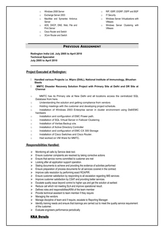o Windows 2008 Server
o Exchange Server 2003
o MacAfee and Symantec Antivirus
Server
o ADS, DHCP, DNS, Web, File and
Print Server
o Cisco Router and Switch
o 3Com Router and Switch
o RIP, IGRP, EIGRP, OSPF and BGP
o IT Security
o Windows Server Virtualizations with
VMware
o Windows Server Clustering with
VMware
PREVIOUS ASSIGNMENT
Redington India Ltd. July 2005 to April 2010
Technical Specialist
July 2005 to April 2010
Project Executed at Redington:
 Handled various Projects i.e. Wipro (DIAL), National Institute of Immunology, Bhushan
Steels
 MMTC Disaster Recovery Solution Project with Primary Site at Delhi and DR Site at
Chennai
o MMTC has its Primary site at New Delhi and all locations access the centralized SQL
Database from here.
o Understanding the solution and getting compliance from vendors
o Holding meetings with the customer and developing project schedule.
o Installation of Windows 2003 Enterprise server in cluster environment using Dell/EMC
hardware
o Installation and configuration of EMC Power path.
o Installation of SQL Virtual Server in Failover Clustering
o Installation of Veritas Backup s/w.
o Installation of Active Directory Controller
o Installation and configuration of EMC CX 300 Storage
o Installation of Cisco Switches and Cisco Router.
o Had worked on VM Ware for MMTC.
Responsibilities Handled:
 Monitoring all calls by Service desk tool.
 Ensure customer complaints are resolved by taking corrective actions
 Ensure that service norms committed to customer are met
 Looking after all application support operation.
 Stating documents to achieve and providing the evidence of activities performed
 Ensure preparation of process documents for all services covered in the contract
 Improve calls resolution by performing exact RCA/PIR.
 Ensure customer satisfaction by responding to all escalation regarding IMS services
 Improve customer satisfaction by CSAT and providing better services
 Escalate quality issue beyond control to higher ups and get the solution at earliest
 Reduce call which not meeting SLA and improve operational result.
 Defines roles and responsibilities/KRA of the team member
 Provide technical assistant to team member if they require
 Managing the vendors
 Manage discipline of team and if require, escalate to Reporting Manager.
 Identify training needs and ensure that trainings are carried out to meet the quality service requirement
of the customer.
 Evaluate engineers performance periodically
KRA Details
 