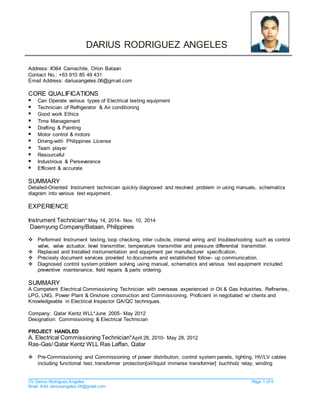 CV Darius Rodriguez Angeles Page 1 of 4
Email Add: dariusangeles.06@gmail.com
DARIUS RODRIGUEZ ANGELES
Address: #364 Camachile, Orion Bataan
Contact No.: +63 910 85 49 431
Email Address: dariusangeles.06@gmail.com
CORE QUALIFICATIONS
 Can Operate various types of Electrical testing equipment
 Technician of Refrigerator & Air conditioning
 Good work Ethics
 Time Management
 Drafting & Painting
 Motor control & motors
 Driving-with Philippines License
 Team player
 Resourceful
 Industrious & Perseverance
 Efficient & accurate
SUMMARY
Detailed-Oriented Instrument technician quickly diagnosed and resolved problem in using manuals, schematics
diagram into various test equipment.
EXPERIENCE
Instrument Technician* May 14, 2014- Nov. 10, 2014
Daemyung Company/Bataan, Philippines
 Performed Instrument testing, loop checking, inter cubicle, internal wiring and troubleshooting such as control
valve, valve actuator, level transmitter, temperature transmitter and pressure differential transmitter.
 Replaced and Installed instrumentation and equipment per manufacturer specification.
 Precisely document services provided to documents and established follow- up communication.
 Diagnosed control system problem solving using manual, schematics and various test equipment included
preventive maintenance, field repairs & parts ordering.
SUMMARY
A Competent Electrical Commissioning Technician with overseas experienced in Oil & Gas Industries, Refineries,
LPG, LNG, Power Plant & Onshore construction and Commissioning. Proficient in negotiated w/ clients and
Knowledgeable in Electrical Inspector QA/QC techniques.
Company: Qatar Kentz WLL*June 2005- May 2012
Designation: Commissioning & Electrical Technician
PROJECT HANDLED
A. Electrical Commissioning Technician*April 28, 2010- May 28, 2012
Ras-Gas/ Qatar Kentz WLL Ras Laffan, Qatar
 Pre-Commissioning and Commissioning of power distribution, control system panels, lighting, HV/LV cables
including functional test, transformer protection[oil/liquid immerse transformer] buchholz relay, winding
 