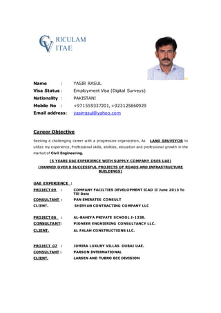 ￼
Name : YASIR RASUL
Visa Status : Employment Visa (Digital Surveys)
Nationality : PAKISTANI
Mobile No : +971559337201, +923125860929
Email address: yasirrasul@yahoo.com
Career Objective
Seeking a challenging career with a progressive organization, As LAND SRUVEYOR to
utilize my experience, Professional skills, abilities, education and professional growth in the
market of Civil Engineering.
(5 YEARS UAE EXPERIENCE WITH SUPPLY COMPANY DSES UAE)
(HANNED OVER 8 SUCCESSFUL PROJECTS OF ROADS AND INFRASTRUCTURE
BUILDINGS)
UAE EXPERIENCE :
PROJECT 09 : COMPANY FACILTIES DEVELOPMENT ICAD II June 2013 To
Till Date
CONSULTANT : PAN EMIRATES CONSULT
CLIENT. SHIRYAN CONTRACTING COMPANY LLC
PROJECT 08 : AL-BAHIYA PRIVATE SCHOOL J-1338.
CONSULTANT: PIONEER ENGNIERING CONSULTANCY LLC.
CLIENT. AL FALAH CONSTRUCTIONS LLC.
PROJECT 07 : JUMIRA LUXURY VILLAS DUBAI UAE.
CONSULTANT : PARSON INTERNATIONAL
CLIENT. LARSEN AND TUBRO ECC DIVISION
 