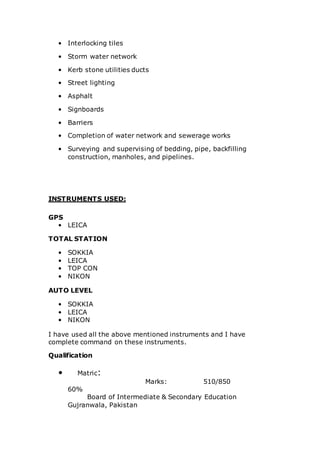 • Interlocking tiles
• Storm water network
• Kerb stone utilities ducts
• Street lighting
• Asphalt
• Signboards
• Barriers
• Completion of water network and sewerage works
• Surveying and supervising of bedding, pipe, backfilling
construction, manholes, and pipelines.
INSTRUMENTS USED:
GPS
• LEICA
TOTAL STATION
• SOKKIA
• LEICA
• TOP CON
• NIKON
AUTO LEVEL
• SOKKIA
• LEICA
• NIKON
I have used all the above mentioned instruments and I have
complete command on these instruments.
Qualification
• Matric:
Marks: 510/850
60%
Board of Intermediate & Secondary Education
Gujranwala, Pakistan
 